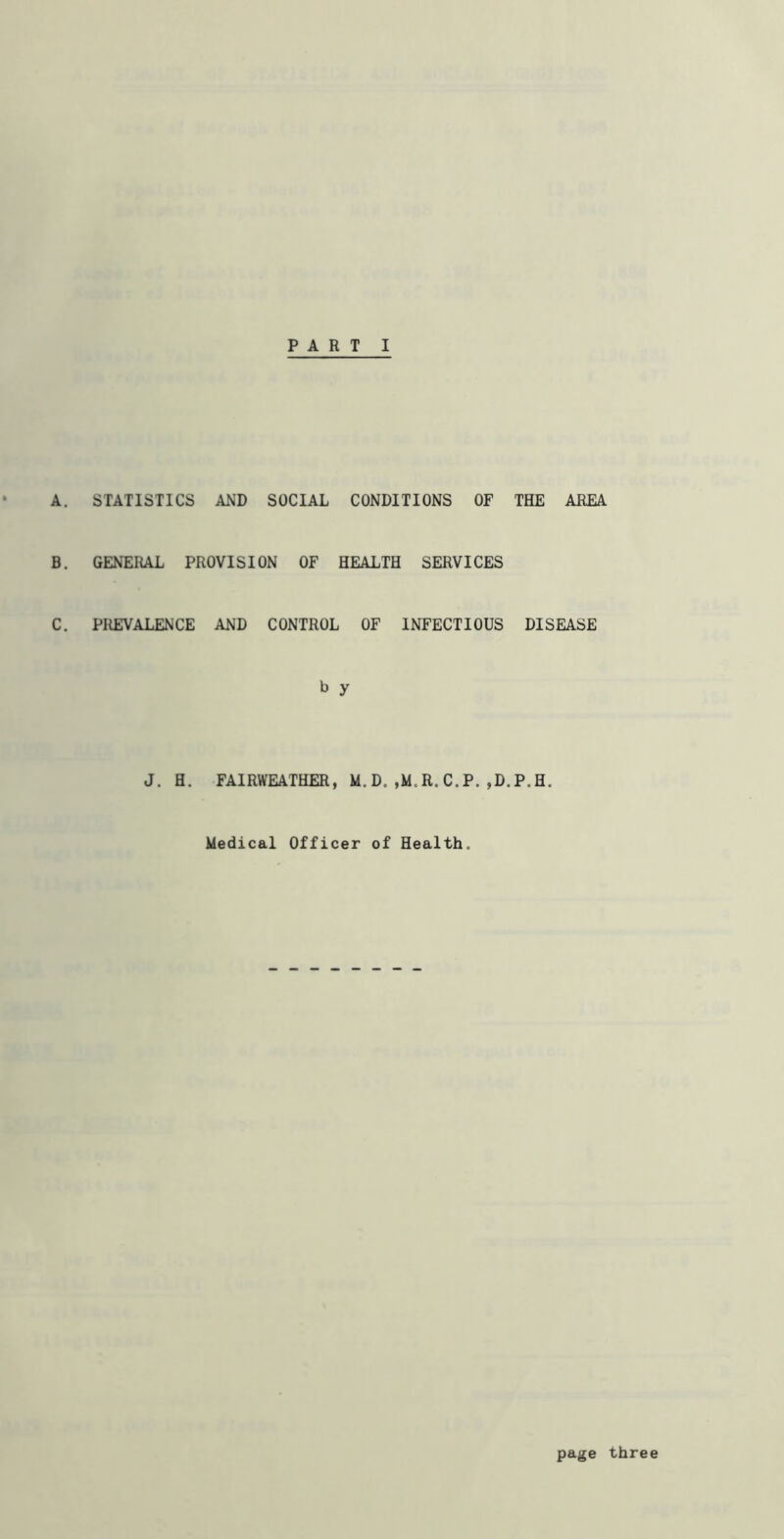 A. STATISTICS AND SOCIAL CONDITIONS OF THE AREA B. GENERAL PROVISION OF HEALTH SERVICES C. PliEVALENCE AND CONTROL OF INFECTIOUS DISEASE b y J. H. FAIRWEATHER, D.,M.R.C.P.,D.P.H. Medical Officer of Health. pa^e three