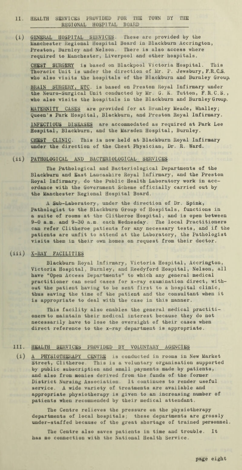 REGIONAL HOSPITAL BOARD (i) GENEILIL HOSPITAL SEiiVICES. These are provided by the lianchester Regional Hospital Board in Blackburn Accrington, Preston, Burnley and Nelson. There is also access where required to lianchester, Liverpool and other hospitals, CHEST SURGERY is based on Blackpool Victoria Hospital. This Thoracic Unit is under the direction of Mr. P. Jewsbury, F.R.C,S. who also visits the hospitals of the Blackburn and Burnley Group. BRAIN SURGERY, ETC, is based on Preston Royal Infirmary under the Neuro-Surgical Unit conducted by Mr. G. K. Tutton, F.R.C.S., who also visits the hospitals in the Blackburn and Burnley Group. M^VTERNITY CASES are provided for at Brumley Meade, Whalley; (Queen's Park Hospital, Blackburn, and Preston Royal Infirmary. INFECTIOUS DISEASES are accommodated as required at Park Lee Hospital, Blackburn, and the Marsden Hospital, Burnley. CHEST CLINIC. This is now held at Blackburn Royal Infirmary under the direction of the Chest Physician, Dr. R. Ward. (ii) PATHOLOGICAL AND BACTERIOLOGICAL SERVICES The Pathological and Bacteriological Departments of the Blackburn and East Lancashire Royal Infirmary, and the Preston Royal Infirmary, do the Public Health Laboratory work in acc- ordance with the Government Scheme officially carried out by the Manchester Regional Hospital Board. A Sub-Laboratory, under the direction of Dr. Spink, Pathologist to the Blackburn Group of Hospitals, functions in a suite of rooms at the Clitheroe Hospital, and is open between 9-0 a.m. and 9-30 a.m each Wednesday. The local Practitioners can refer Clitheroe patients for any necessary tests, and if the patients are unfit to attend at the Laboratory, the Pathologist visits them in their own homes on request from their doctor. (iii) X-lLiY FACILITIES Blackburn Royal Infirmary, Victoria Hospital, Accrington, Victoria Hospital, Burnley, and Reedyford Hospital, Nelson, all have Open Access Departments to which any general medical practitioner can send cases for x-ray examination direct, with- out the patient having to be sent first to a hospital clinic, thus saving the time of the patient and the consultant when it is appropriate to deal with the case in this manner. This facility also enables the general medical practiti- oners to maintain their medical interest because they do not necessarily have to lose the oversight of their cases when direct reference to the x-ray department is appropriate. HI. HEALfH SERVICES PROVIDED BY VOLUNTARY AGENCIES (i) A PHYEIOTHEi<APY CENTRE is conducted in rooms in New Market Street, Clitheroe. This is a voluntary organisation supported by public subscription and small payments made by patients, and also from monies derived from the funds of the former District Nursing Association. It continues to render useful aei*vice. A wide variety of treatments are available and appropriate physiotherapy is given to an increasing number of patients when recommended by their medical attendant. The Centre relieves the pressure on the physiotherapy departments of local hospitals; these departments are grossly under-staffed because of the great shortage of trained personnel. The Centre also saves patients in time and trouble. It has no connection with the National Health Service. page eight