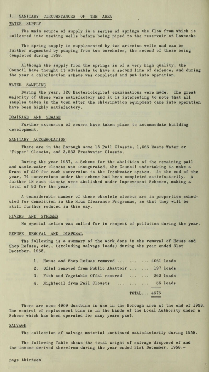 1. SANITARY CIRCUMSTANCES OF THE AREA WATER SUPPLY The main source of supply is a series of springs the flow from which is collected into meeting wells before being piped to the reservoir at Lowcocks. The spring supply is supplemented by two artesian wells and can be further augmented by pumping from two boreholes, the second of these being completed during 1958, Although the supply from the springs is of a very high quality, the Council have thought it advisable to have a second line of defence, and during the year a chlorination scheme was completed and put into operation. WATER SAMPLING During the year, 120 Bacteriological examinations were made. The great majority of these were satisfactory and it is interesting to note that all samples taken in the town after the chlorination equipment came into operation have been highly satisfactory. DRAINAGE AND SEWAGE Further extension of sewers have taken place to accommodate building development, SANITARY ACCOMMODATION There are in the Borough some 15 Pail Closets, 1,065 Waste Water or Tipper Closets, and 3,533 Freshwater Closets. During the year 1957, a Scheme for the abolition of the remaining pail and waste-water closets was inaugurated, the Council undertaking to make a Grant of £10 for each conversion to the freshwater system. At the end of the year, 74 conversions under the scheme had been completed satisfactorily. A further 18 such closets were abolished under Improvement Schemes, making a total of 92 for the year. A considerable number of these obsolete closets are in properties sched- uled for demolition in the Slvun Clearance Programme, so that they will be still further reduced in this way. RIVERS AND STREAMS No special action was called for in respect of pollution during the year. REFUSE REMOVAL AND DISPOSAL The following is a summary of the work done in the removal of House and Shop Refuse, etc., (excluding salvage loads) during the year ended 31st December, 1958. 1, 2. 3. 4. House and Shop Refuse removed ... Offal removed from Public Abattoir Fish and Vegetable Offal removed Nightsoil from Pail Closets ... ... 4061 loads 197 loads ... ... 262 loads ... ... 56 loads TOTAL.., 4576 There are some 4909 dustbins in use in the Borough area at the end of 1958. The control of replacement bins is in the hands of the Local Authority under a Scheme which has been operated for many years past. SALVAGE The collection of salvage material continued satisfactorily during 1958. The following Table shows the total weight of salvage disposed of and the income derived therefrom during the year ended 31st December, 1958;-