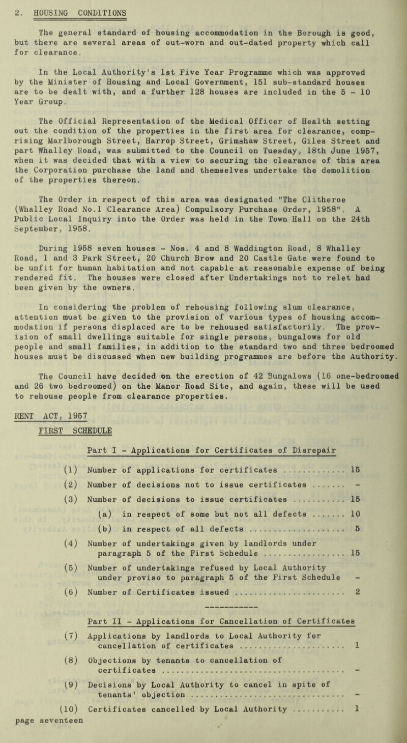 2, HOUSING CONDITIONS The general standard of housing accommodation in the Borough is good, but there are several areas of out-worn and out-dated property which call for clearance. In the Local Authority's 1st Five Year Programme which was approved by the Minister of Housing and Local Government, 151 sub-standard houses are to be dealt with, and a further 128 houses are included in the 5-10 Year Group, The Official Representation of the Medical Officer of Health setting out the condition of the properties in the first area for clearance, comp- rising Marlborough Street, Harrop Street, Grimshaw Street, Giles Street and part Whalley Road, was submitted to the Council on Tuesday, 18th June 1957, when it was decided that with a view to securing the clearance of this area the Corporation purchase the land and themselves undertake the demolition of the properties thereon. The Order in respect of this area was designated The Clitheroe (Whalley Road No.l Clearance Area) Compulsory Purchase Order, 1958. A Public Local Inquiry into the Order was held in the Town Hall on the 24th September, 1958. During 1958 seven houses - Nos^ 4 and 8 Waddington Road, 8 Whalley Road, 1 and 3 Park Street, 20 Church Brow and 20 Castle Gate were found to be unfit for human habitation and not capable at reasonable expense of being rendered fit. The houses were closed after Undertakings not to relet had been given by the owners. In considering the problem of rehousing following slum clearance, attention must be given to the provision of various types of housing accom- modation if persons displaced are to be rehoused satisfactorily. The prov- ision of small dwellings suitable for single persons, bungalows for old people and small families, in addition to the standard two and three bedroomed houses must be discussed when new building programmes are before the Authority. The Council have decided on the erection of 42 Bungalows (16 one-bedroomed and 26 two bedroomed) on the Manor Road Site, and again, these will be used to rehouse people from clearance properties, RENT ACT, 1957 FIRST SCHEDULE Part I - Applications for Certificates of Disrepair (1) (2) (3) (4) (5) (6) Number of applications for certificates Number of decisions not to issue certificates ....... Nxunber of decisions to issue certificates (a) in respect of some but not all defects (b) in respect of all defects Number of undertakings given by landlords under paragraph 5 of the First Schedule Number of undertakings refused by Local Authority under proviso to paragraph 5 of the First Schedule Number of Certificates issued 15 15 10 5 15 2 Part II - Applications for Cancellation of Certificates (7) Applications by landlords to Local Authority for cancellation of certificates 1 (8) Objections by tenants to cancellation of certificates - (9) Decisions by Local Authority to cancel in spite of tenants * objection - (lO) Certificates cancelled by Local Authority 1