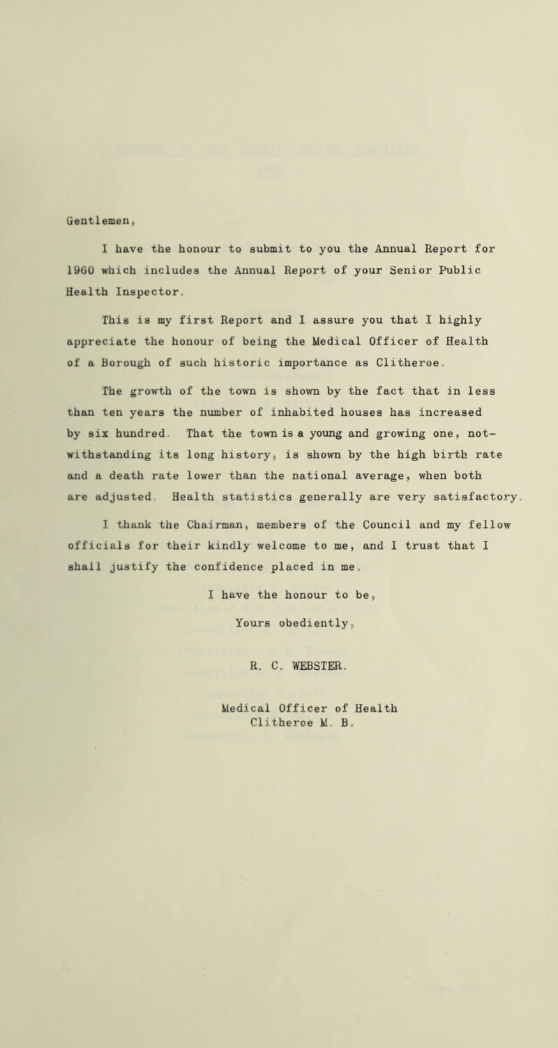 Gentlemen, 1 have the honour to submit to you the Annual Report for 1960 which includes the Annual Report of your Senior Public Health Inspector. This is my first Report and I assure you that I highly appreciate the honour of being the Medical Officer of Health of a Borough of such historic importance as Clitheroe. The growth of the town is shown by the fact that in less than ten years the number of inhabited houses has increased by six hundred That the town is a young and growing one, not- withstanding its long history, is shown by the high birth rate and a death rate lower than the national average, when both are adjusted Health statistics generally are very satisfactory. I thank the Chairman, members of the Council and my fellow officials for their kindly welcome to me, and I trust that I shall justify the confidence placed in me. I have the honour to be. Yours obediently, R. C. WEBSTER. Medical Officer of Health