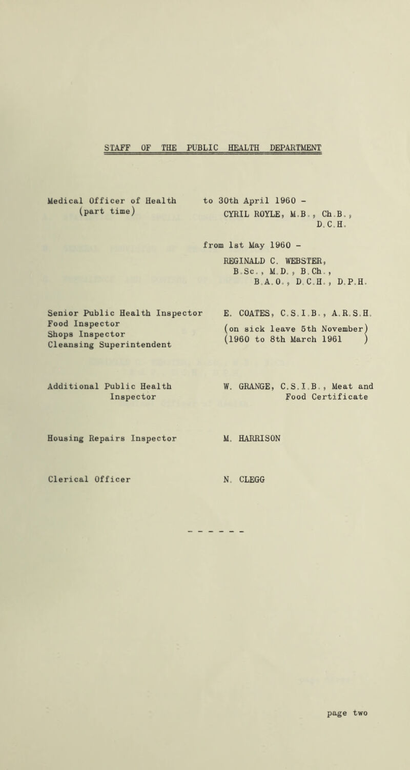 STAFF OF THE PUBLIC HEALTH DEPARTMENT Medical Officer of Health to 30th April 1960 - (part time) CYRIL ROYLE, M.B., Ch„B. D„ C„ H„ from 1st May 1960 - Senior Public Health Inspector Food Inspector Shops Inspector Cleansing Superintendent Additional Public Health Inspector Housing Repairs Inspector Clerical Officer REGINALD C. WEBSTER, BoSc„ , M Do ? Bo Ch , B.A. 0o, D CoHo, D,P,H. E. COATES, CoSoIoBo, A.R.S.H. (on sick leave 5th November) (i960 to 8th March 1961 ) W. GRANGE, C.S.XoBo, Meat and Food Certificate Mo HARRISON N CLEGG page two