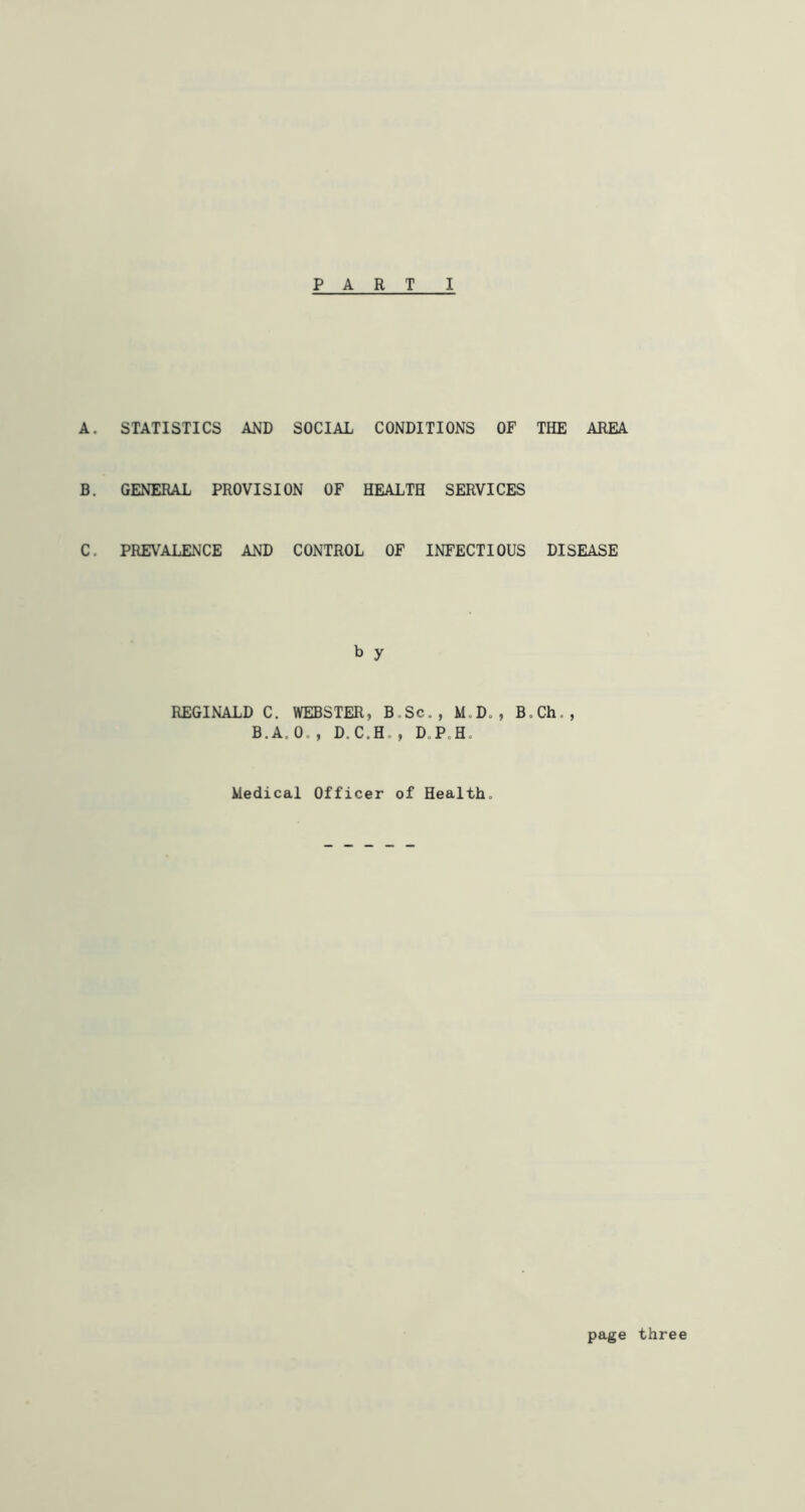 A. STATISTICS AND SOCIAL CONDITIONS OF THE AREA B. GENERAL PROVISION OF HEALTH SERVICES C. PREVALENCE AND CONTROL OF INFECTIOUS DISEASE b y REGINALD C. WEBSTER, B.Sc., M.D. , B.Ch„, B.A, 0. , D.C.H. , D.P H. Medical Officer of Health. page three