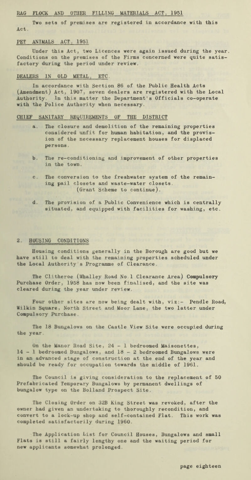 RAG FLOCK AND OTHER FILLING MATERIALS ACT, 1951 Two sets of premises are registered in accordance with this Act. PET ANIMALS ACT 1951 Under this Act, two Licences were again issued during the year. Conditions on the premises of the Firms concerned were quite satis- factory during the period under review. DEALERS IN OLD METAL ETC In accordance with Section 86 of the Public Health Acts (Amendment) Act, 190*1, seven dealers are registered with the Local Authority In this matter the Departments Officials co-operate with the Police Authority when necessary. CHIEF SANITARY REQUIREMENTS OF THE DISTRICT a The closure and demolition of the remaining properties considered unfit for human habitation, and the provis- ion of the necessary replacement houses for displaced persons. b The re-conditioning and improvement of other properties in the town. c The conversion to the freshwater system of the remain- ing pail closets and waste-water closets. (Grant Scheme to continue). d The provision of a Public Convenience which is centrally situated, and equipped with facilities for washing, etc. 2. HOUSING CONDITIONS Housing conditions generally in the Borough are good but we have still to deal with the remaining properties scheduled under the Local Authority s Programme of Clearance. The Clitheroe (Whalley Road No 1 Clearance Area) Compulsory Purchase Order, 1958 has now been finalised, and the site w7as cleared during the year under review Four other sites are now being dealt with, vizs- Pendle Road, Wilkin Square, North Street and Moor Lane, the two latter under Compulsory Purchase, The 18 Bungalows on the Castle View Site were occupied during the year, On the Manor Road Site, 24-1 bedroomed Maisonettes, 14-1 bedroomed Bungalows, and 18-2 bedroomed Bungalows were in an advanced stage of construction at the end of the year and should be ready for occupation towards the middle of 1961. The Council is giving consideration to the replacement of 50 Prefabricated Temporary Bungalows by permanent dwellings of bungalow type on the Bolland Prospect Site, The Closing Order on 32B King Street was revoked, after the owner had given an undertaking to thoroughly recondition, and convert to a lock-up shop and self-contained Flat. This work was completed satisfactorily during 1960 The Application List for Council Houses, Bungalows and small Flats is still a fairly lengthy one and the waiting period for new applicants somewhat prolonged