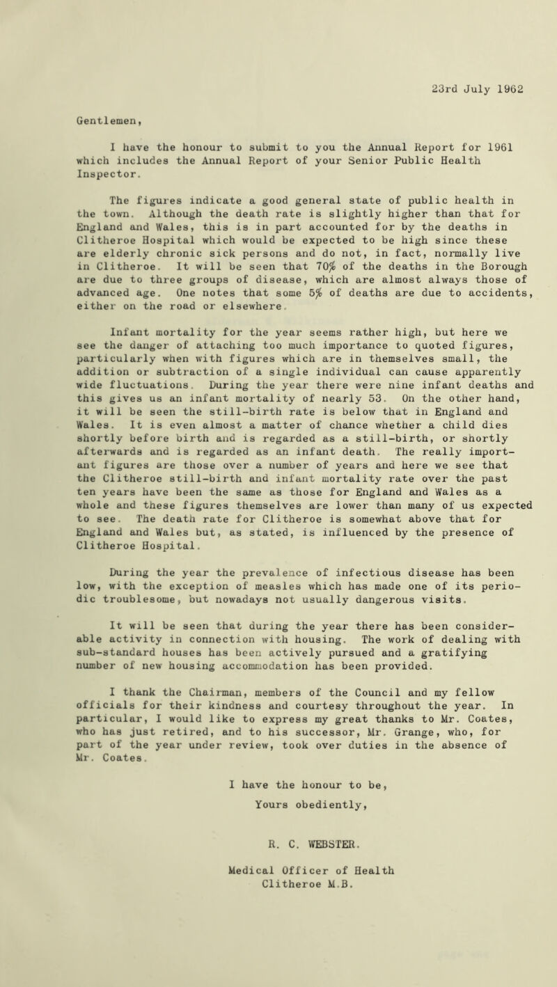 23rd July 1962 Gentlemen, 1 have the honour to submit to you the Annual Report for 1961 which includes the Annual Report of your Senior Public Health Inspector. The figures indicate a good general state of public health in the town. Although the death rate is slightly higher than that for England and Wales, this is in part accounted for by the deaths in Clitheroe Hospital which would be expected to be high since these are elderly chronic sick persons and do not, in fact, normally live in Clitheroe. It will be seen that 70^ of the deaths in the Borough are due to three groups of disease, which are almost always those of advanced age. One notes that some 5^ of deaths are due to accidents, either on the road or elsewhere. Infant mortality for the year seems rather high, but here we see the danger of attaching too much importance to quoted figures, particularly when with figures which are in themselves small, the addition or subtraction of a single individual can cause apparently wide fluctuations. During the year there were nine infant deaths and this gives us an infant mortality of nearly 53. On the other hand, it will be seen the still-birth rate is below that in England and Wales. It is even almost a matter of chance whether a child dies shortly before birth and is regarded as a still-birth, or shortly afterwards and is regarded as an infant death. The really import- ant figures are those over a number of years and here we see that the Clitheroe still-birth and infant mortality rate over the past ten years have been the same as those for England and Wales as a whole and these figures themselves are lower than many of us expected to see. The death rate for Clitheroe is somewhat above that for England and Wales but, as stated, is influenced by the presence of Clitheroe Hospital. During the year the prevalence of infectious disease has been low, with the exception of measles which has made one of its perio- dic troublesome, but nowadays not usually dangerous visits. It will be seen that during the year there has been consider- able activity in connection with housing. The work of dealing with sub-standard houses has been actively pursued and a gratifying number of new housing accommodation has been provided. I thank the Chairman, members of the Council and my fellow officials for their kindness and courtesy throughout the year. In particular, I would like to express my great thanks to Mr. Coates, who has just retired, and to his successor, Mr. Grange, who, for part of the year under review, took over duties in the absence of Mr. Coates. I have the honour to be. Yours obediently. R. C. WEBSTER. Medical Officer of Health Clitheroe M.B.
