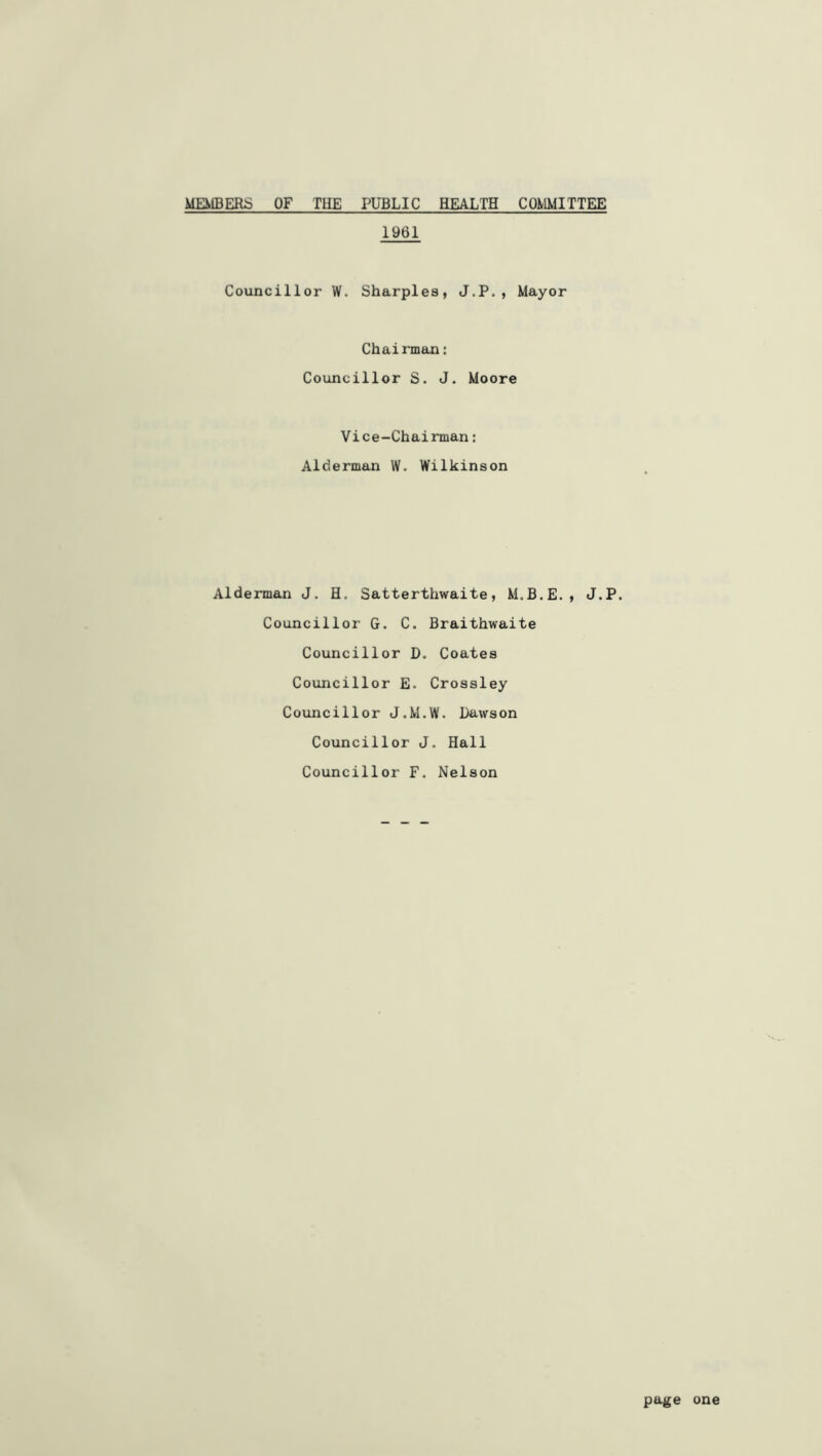 MEX1BER:5 of the public health COmilTTEE 1961 Councillor W. Sharpies, J.P., Mayor Chairman: Councillor S. J. Moore Vice-Chairman: Alderman W. Wilkinson Alderman J. H. Satterthwaite, M.B.E., J.P. Councillor G. C. Braithwaite Councillor D. Coates Councillor E. Crossley Councillor J.M.W. Dawson Councillor J. Hall Councillor F. Nelson