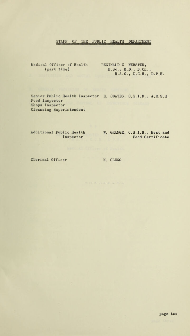 STAFF OF THE PUBLIC HMLTH DEPARTMENT Medical Officer of Health (part time) REGINALD C. WEBSTER, B.Sc., M.D., B.Ch., B.A.O., D.C.H., D.P.H. Senior Public Health Inspector E. COATES, C.S.I.B,, A.R.S.H. Food Inspector Shops Inspector Cleansing Superintendent Additional Public Health Inspector W. GRANGE, C.S.I.B., Meat and Food Certificate Clerical Officer N. CLEGG page two