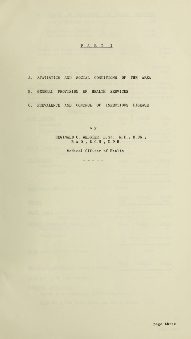 A. STATISTICS AMD SOCIAL CONDITIONS OF THE AREA B. GENERAL PROVISION OF HEALTH SERVICES C. PREVALENCE AND CONTROL OF INFECTIOUS DISEASE b y REGINALD C. WEBSTER, B.Sc., M.D., B.Ch., B.A. 0. , D.C.H. , D.P.H. Medical Officer of Health. page three