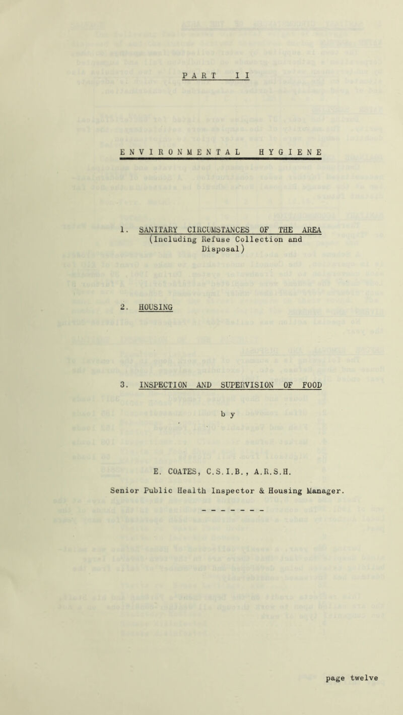 PART I I ENVIRONMENTAL HYGIENE I. SANITARY CIRCUMSTANCES OF THE AREA (Including Refuse Collection and Disposal) 2. HOUSING 3. INSPECTION AND SUPERVISION OF FOOD b y E. COATES, C.S.I.B., A.R.S.H. Senior Public Health Inspector & Housing Manager. page twelve