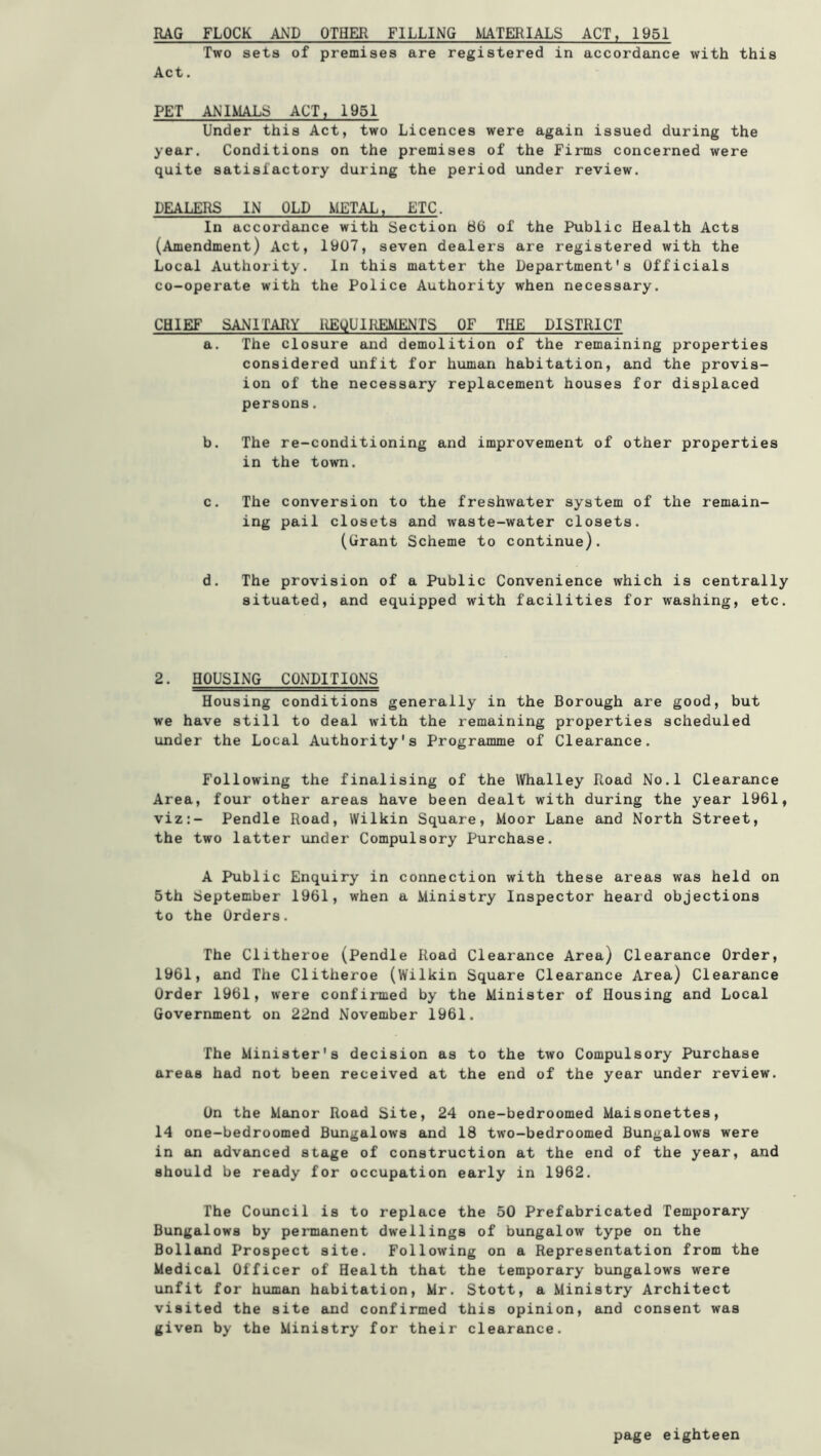 RAG FLOCK AND OTHER FILLING MATERIALS ACT, 1951 Two sets of premises are registered in accordance with this Act. PET ANIMALS ACT, 1951 Under this Act, two Licences were again issued during the year. Conditions on the premises of the Firms concerned were quite satisfactory during the period under review. DEALERS IN OLD METAL, ETC. In accordance with Section 66 of the Public Health Acts (Amendment) Act, iy07, seven dealers are registered with the Local Authority. In this matter the Department's Officials co-operate with the Police Authority when necessary. CHIEF SANITARY REQUIREMENTS OF THE DISTRICT a. The closure and demolition of the remaining properties considered unfit for human habitation, and the provis- ion of the necessary replacement houses for displaced persons. b. The re-conditioning and improvement of other properties in the town. c. The conversion to the freshwater system of the remain- ing pail closets and waste-water closets. (Grant Scheme to continue). d. The provision of a Public Convenience which is centrally situated, and equipped with facilities for washing, etc. 2. HOUSING CONDITIONS Housing conditions generally in the Borough are good, but we have still to deal with the remaining properties scheduled under the Local Authority's Programme of Clearance. Following the finalising of the \Vhalley Road No.l Clearance Area, four other areas have been dealt with during the year 1961, viz:- Pendle Road, Wilkin Square, Moor Lane and North Street, the two latter under Compulsory Purchase. A Ihiblic Enquiry in connection with these areas was held on 5th September 1961, when a Ministry Inspector heard objections to the Orders. The Clitheroe (Pendle Road Clearance Area) Clearance Order, 1961, and The Clitheroe (Wilkin Square Clearance Area) Clearance Order 1961, were confirmed by the Minister of Housing and Local Government on 22nd November 1961. The Minister's decision as to the two Compulsory Purchase areas had not been received at the end of the year under review. On the Manor Road Site, 24 one-bedroomed Maisonettes, 14 one-bedroomed Bungalows and 18 two-bedroomed Bungalows were in an advanced stage of construction at the end of the year, and should be ready for occupation early in 1962. The Council is to replace the 50 Prefabricated Temporary Bungalows by permanent dwellings of bungalow type on the Holland Prospect site. Following on a Representation from the Medical Officer of Health that the temporary bungalows were unfit for human habitation, Mr. Stott, a Ministry Architect visited the site and confirmed this opinion, and consent was given by the Ministry for their clearance.