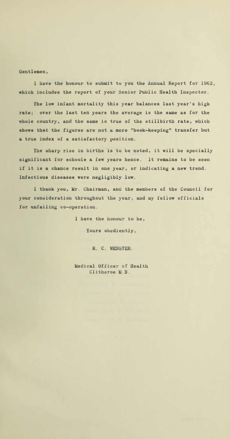 Gentlemen, 1 have the honour to submit to you the Annual Report for 1962, which includes the report of your Senior Public Health Inspector., The low infant mortality this year balances last year's high rate; over the last ten years the average is the same as for the whole country, and the same is true of the stillbirth rate, which shows that the figures are not a mere book-keeping transfer but a true index of a satisfactory position. The sharp rise in births is to be noted, it will be specially significant for schools a few years hence. It remains to be seen if it IS a chance result in one year, or indicating a new trend. Infectious diseases were negligibly low, 1 thank you, Mr. Chairman, and the members of the Council for your consideration throughout the year, and my fellow officials for unfailing co-operation, 1 have the honour to be. Yours obediently, R. C. WEBSTER, Medical Officer of Health Clitheroe M,B.