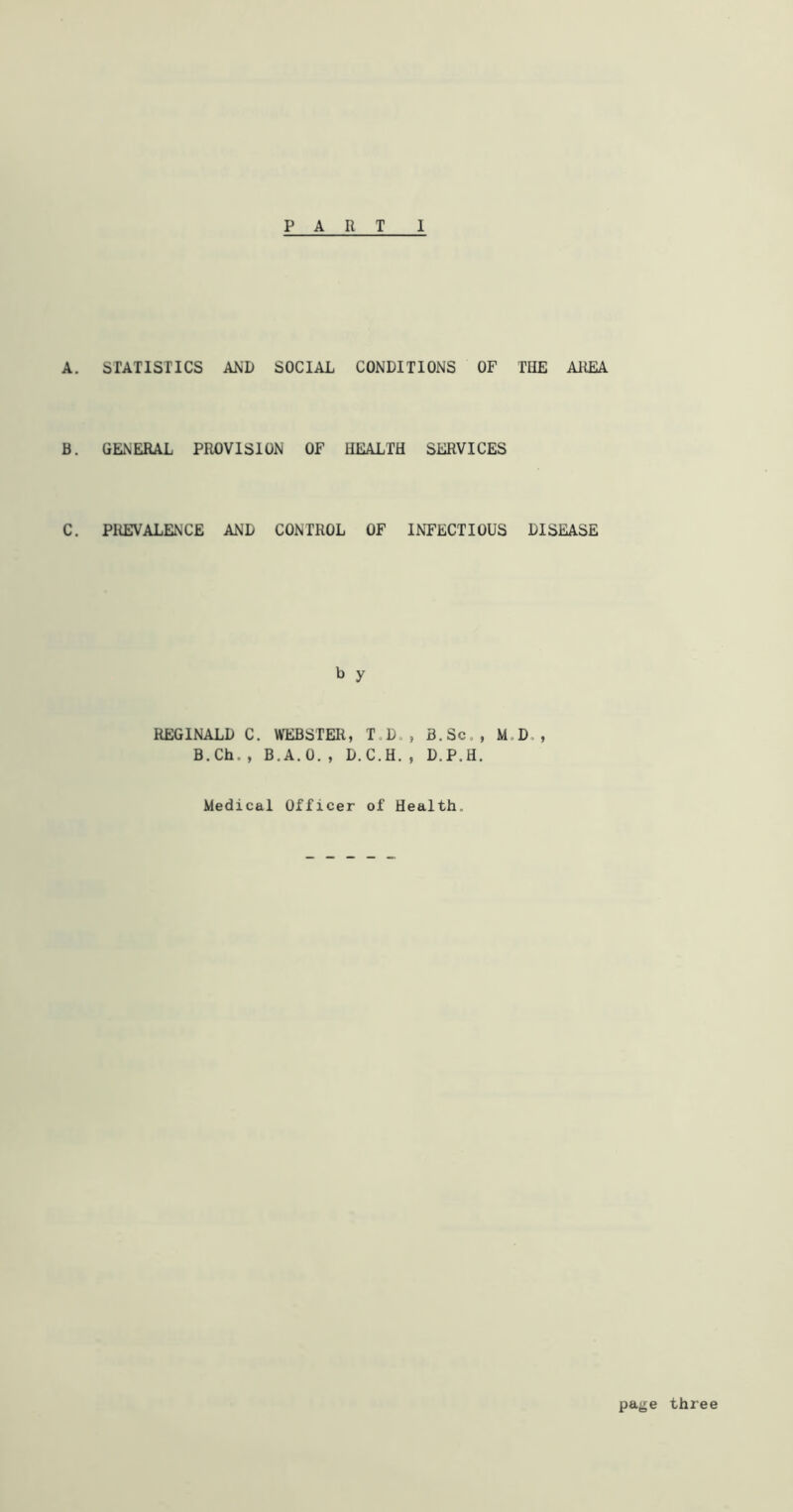 A. STATISTICS AND SOCIAL CONDITIONS OF THE AREA B. GENERAL PROVISION OF HEALTH SERVICES C. PREVALENCE AND CONTROL OF INFECTIOUS DISEASE b y REGINALD C. WEBSTER, T,Do, B.Sc., M,D,, B.Ch., B.A.O., D.C.H., D.P.H. Medical Officer of Health. page three