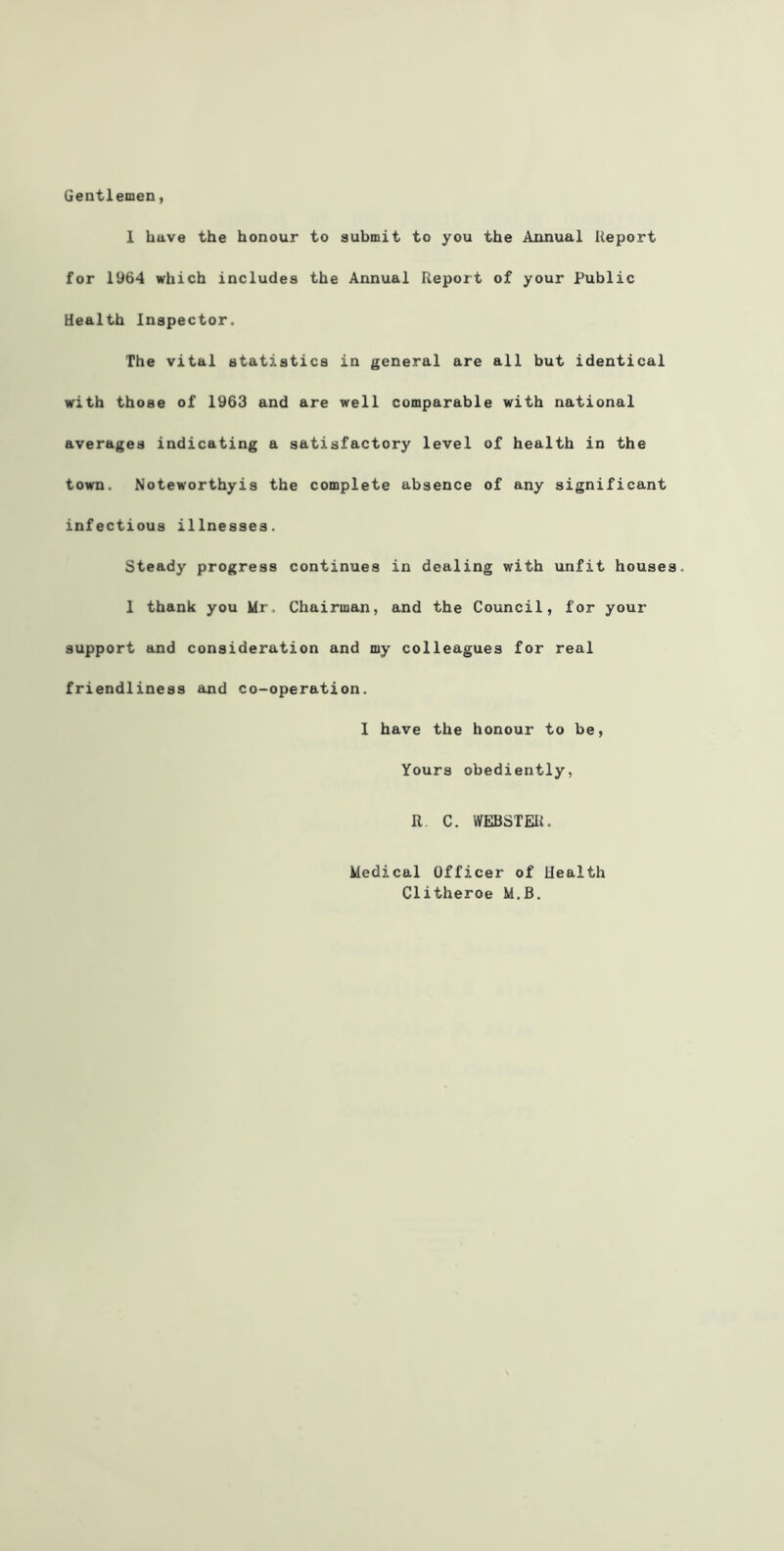 Gentlemen, 1 have the honour to submit to you the Annual Report for 1964 which includes the Annual Report of your Public health Inspector. The vital statistics in general are all but identical with those of 1963 and are well comparable with national averages indicating a satisfactory level of health in the town. Noteworthyis the complete absence of any significant infectious illnesses. Steady progress continues in dealing with unfit house 1 thank you Mr. Chairman, and the Council, for your support and consideration and my colleagues for real friendliness and co-operation. I have the honour to be, Yours obediently, R, C. WEBSTEUi. Medical Officer of Health Clitheroe M.B.