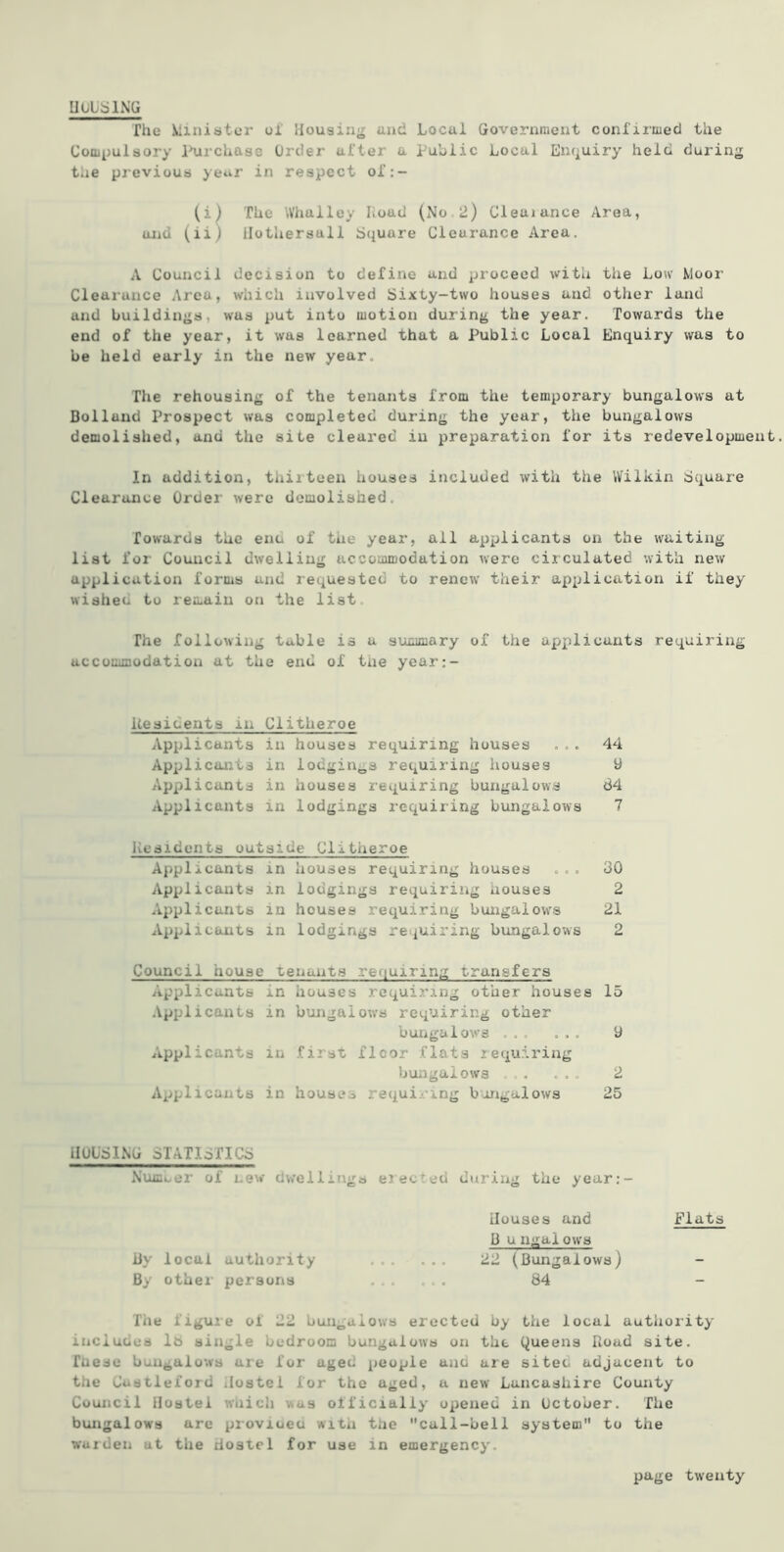 lIUtSlNG fhe Minister ul Housing and Local Government conl'irmed the Compulsory l^rchase Order after a public Local Enquiry held during tlie previous year in respect of:- (i) The Whalley Load (No.2) Cleaiance /Irea, and (ii) Ilothersall Square Clearance Area. A Council decision to define and proceed with the Low Moor Clearance Area, which involved Sixty-two houses and other land and buildings, was put into motion during the year. Towards the end of the year, it was learned that a Public Local Enquiry was to be held early in the new year. The rehousing of the tenants from the temporary bungalows at Bolland Prospect was completed during the year, the bungalows demolished, and the site cleared in preparation for its redevelopment In addition, thiiteen houses included with the Wilkin Square Clearance Order were demolished. Towards the enu of the year, all applicants on the waiting list for Council dwelling accommodation were circulated with new application forms and requested to renew their application if they wisheu to remain on the list The following table is a summary of the applicants requiring accommodation at the end of tue year:- Uesidents in Clitheroe Applicants in houses requiring houses ... 44 Applicants in iodginj,s requiring houses 9 Applicants in houses I’equiring bungalows 84 Applicants in lodgings requiring bungalows 7 Residents outside Clitheroe Applicants in houses requiring houses ... 30 Applicants in lodgings requiring houses 2 Applicants in houses requiring bungalows 21 Applicants in lodgings requiring bungalows 2 Council house tenants rerjuiring transfers Applicants in houses requiring other houses 15 .Vpplicaiits in bungalows requiring other buiigalows ... ... 9 Applicants in first floor flats requiring bungalows . ... 2 Applicants in houses requiring bungalows 25 HULSING STATISTICS Numuer of new dwellings elected during the year:- tlouses and Flats 3 u ngalow^s iiy local authority 22 (Bungalows) By other persons ...... 84 - The figure of 22 bungalows erected by the local authoiity includes l8 single bedroom bungalows on the (Queens Road site, faese bungalows are for aged people and are siteo adjacent to the Cuatleford Hostel for the aged, a new Lancashire County Council Hostel which was officially opened in October. The bungalows arc provioeu with the call-bell system to the warden ut the Hostel for use in emergency.