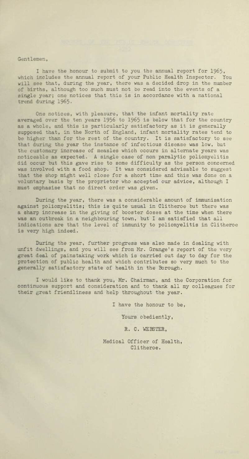 Gentlemen, I have the honour to submit to you the annual report for I965, which includes the annual report of your Public Health Inspector. You will see that, d\iring the year, there was a decided drop in the nximber of births, although too much must not be read into the events of a single year; one notices that this is in accordance with a national trend during 1965- One notices, with pleasvire, that the infant mortality rate averaged over the ten years 1956 to I965 is below that for the country as a whole, and this is particularly satisfactory as it is generally supposed that, in the North of England, infant mortality rates tend to be higher than for the rest of the country. It is satisfactory to see that during the year the instance of infectious disease was low, but the customary increase of measles which occurs in alternate years was noticeable as expected. A single case of non paralytic poliomyelitis did occur but this gave rise to some difficulty as the person concerned was involved with a food shop. It was considered advisable to suggest that the shop might well close for a short time and this was done on a voluntary basis by the proprietor who accepted our advice, although I must emphasise that no direct order was given. During the year, there was a considerable amount of immunisation against poliomyelitis; this is quite usual in Clitheroe but there was a sharp increase in the giving of booster doses at the time when there was an outbreak in a neighbouring town, but I am satisfied that all indications are that the level of immunity to poliomyelitis in Clithero is very high indeed. During the year, further progress was also made in dealing with unfit dwellings, and you will see from Mr. Grange's report of the very great deal of painstaking work which is carried out day to day for the protection of public health and which contributes so very much to the generally satisfactory state of health in the Borough. I would like to thank you, Mr. Chairman, and the Corporation for continuous support and consideration and to thank all my colleagues for their great friendliness and help throughout the year. I have the honour to be. Yours obediently, R. C. WEBSTER, Medical Officer of Health, Clitheroe.