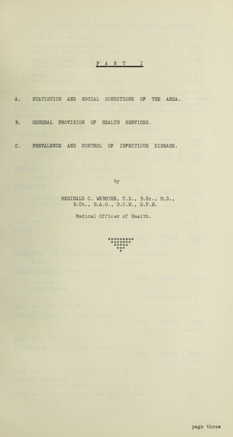 PART I A. STATISTICS AND SOCIAL CONDITIONS OP THE AREA. B. GENERAL PROVISION OF HEALTH SERVICES. C. PREVALENCE AND CONTROL OF INFECTIOUS DISEASE. by REGINALD C. WEBSTER, T.D., B.Sc., M.D., B.Ch., B.A.O., D.C.H., D.P.H. Medical Officer of Health. ■»»■******** ******* ***** *** * page three