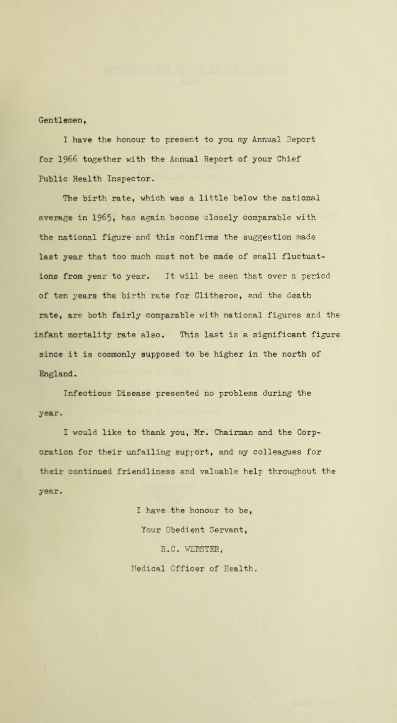 Gentlemen, I have the honour to present to you my Annual Report for 1966 together with the Annual Report of your Chief Public Health Inspector. The birth rate, which was a little below the national average in 19^5» again become closely comparable with the national figure and this confirms the suggestion made last year that too much must not be made of small fluctuat- ions from year to year. It will be seen that over a period of ten years the birth rate for Clitheroe, and the death rate, are both fairly comparable with national figures and the infant mortality rate also. This last is a significant figure since it is commonly supposed to be higher in the north of England. Infectious Disease presented no problems during the year. I would like to thank you, Mr. Chairman and the Corp- oration for their unfailing supjort, and my colleagues for their continued friendliness and valuable help throughout the year. I have the honour to be. Your Obedient Servant, R.C. WEBSTER, Medical Officer of Health.