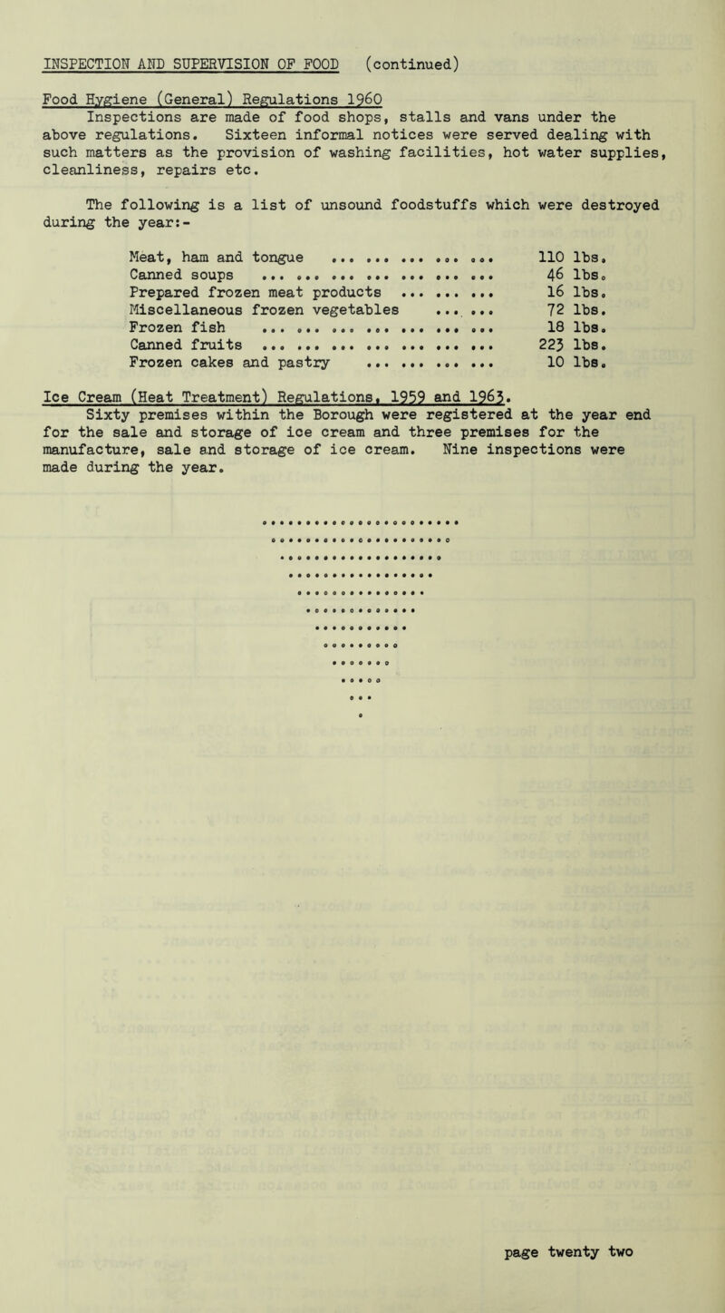 INSPECTION AND SUPERVISION OF FOOD (continued) Food Hygiene (General) Regulations I960 Inspections are made of food shops, stalls and vans under the above regulations. Sixteen informal notices were served dealing with such matters as the provision of washing facilities, hot water supplies, cleanliness, repairs etc. The following is a list of unsound foodstuffs which were destroyed during the year:- Meat, ham and tongue 110 lbs. Canned soups ... 4^ lbs» Prepared frozen meat products 16 lbs. Miscellaneous frozen vegetables ...... 72 lbs. Frozen fish 18 lbs. Canned fruits 223 lbs. Frozen cakes and pastry 10 lbs. Ice Cream (Heat Treatment) Regulations. 1959 and 1963. Sixty premises within the Borough were registered at the year end for the sale and storage of ice cream and three premises for the manufacture, sale and storage of ice cream. Nine inspections were made during the year. o • O • • • 0 • « • 0 o • • •