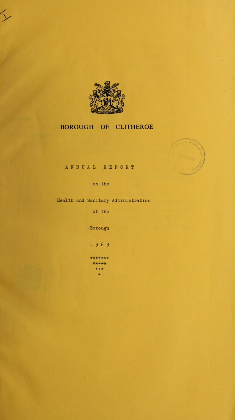 BOROUGH OF CLITHEROE ANNUAL REPORT on the Health and Sanitary Administration of the •Borough 19 6 9 **•)()(■*** ***** *** *