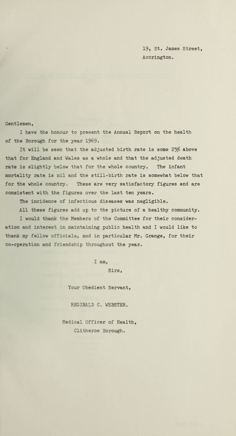 19» St. James Street, Accrington. Gentlemen, I have the honour to present the Annual Report on the health of the Borough for the year 1969* It will be seen that the adjusted birth rate is some 2^q above that for England and Wales as a whole and that the adjusted death rate is slightly below that for the whole country. The infant mortality rate is nil and the still-birth rate is somewhat below that for the whole country. These are very satisfactory figures and are consistent with the figures over the last ten years. The incidence of infectious diseases was negligible. All these figures add up to the picture of a healthy community. I would thank the Members of the Committee for their consider- ation and interest in maintaining public health and I would like to thank my fellow officials, and in particular Mr, Grange, for their co-operation and friendship throughout the year. I am. Sirs, Your Obedient Servant, REGINALD C. WEBSTER. Medical Officer of Health, Clitheroe Borough.