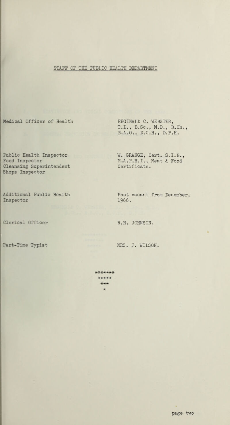 STAFF OF THE PUBLIC HEALTH DEPARTMENT Medical Officer of Health Public Health Inspector Food Inspector Cleansing Superintendent Shops Inspector Additional Public Health Inspector Clerical Officer Part-Time Typist REGINALD C. WEBSTER, T.D., B.Sc,, M.D., B.Cho, B.A.O., D.C.H., D.P.H. W. GRANGE, Cert. S.I.B., M.A.P.H.I., Meat & Food Certificate. Post vacant from December, 1966. R.H. JOHNSON. MRS. J. WILSON. ******* A/ W W W- V A A  A A *** * page two