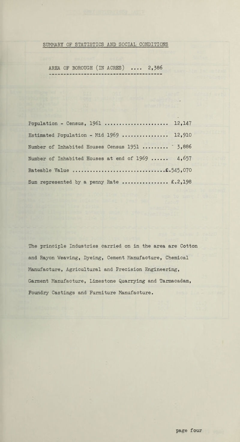 SUMMARY OF STATISTICS AND SOCIAL CONDITIONS AREA OF BOROUGH (IN ACRES) 2,386 Population - Census, I96I 12,147 Estimated Population - Mid I969 12,910 Number of Inhabited Houses Census 1951 ’ Number of Inhabited Houses at end of 19^9 4»657 Rateable Value .£.545>070 Sum represented by a penny Rate £.2,198 The principle Industries carried on in the area are Cotton and Rayon Weaving, Dyeing, Cement Manufacture, Chemical Manufacture, Agricultural and Precision Engineering, Garment Manufacture, Limestone Quarrying and Tarmacadam, Foundry Castings and Furniture Manufacture. page fo'ur