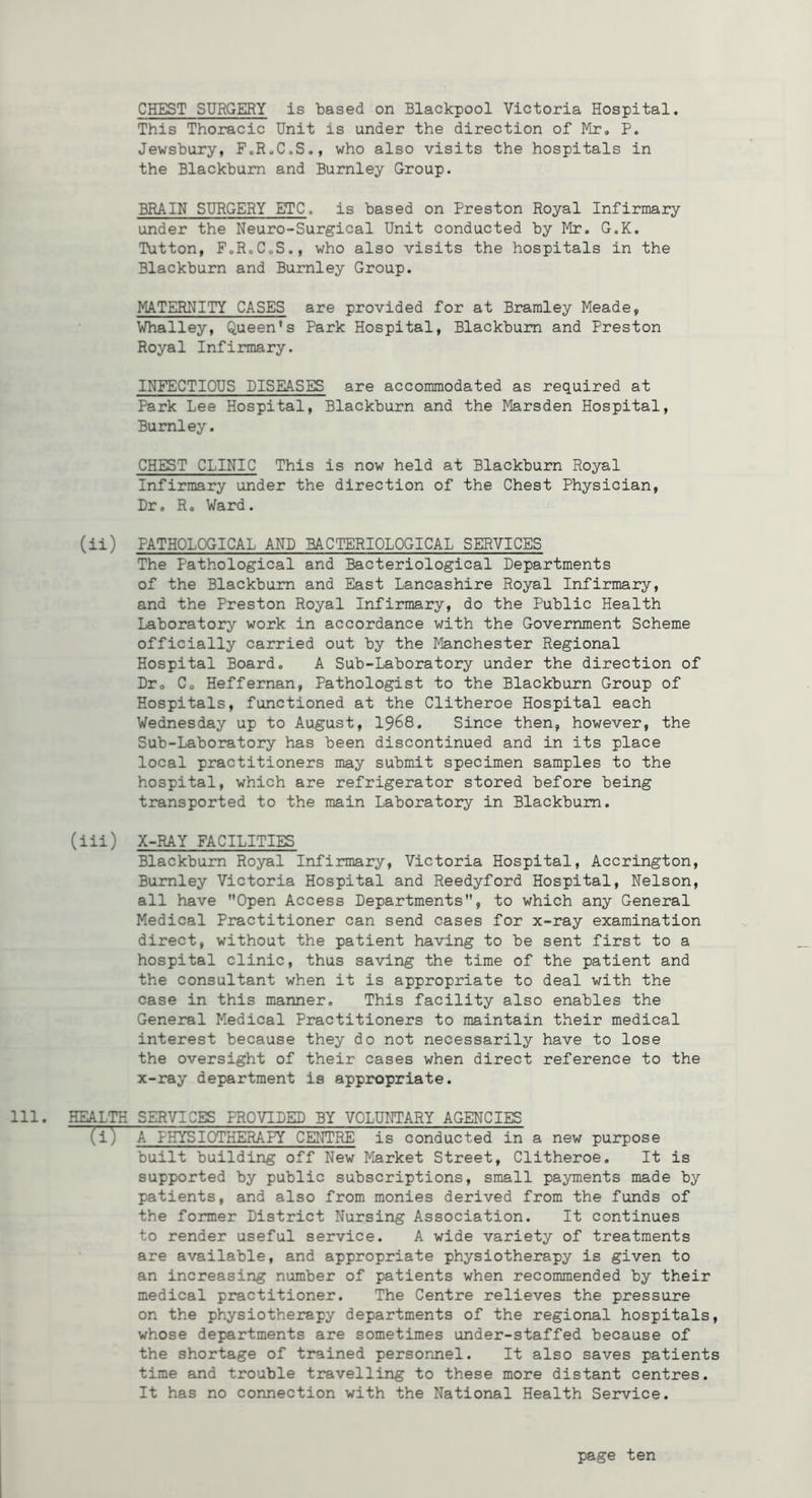 CHEST SURGERY is based on Blackpool Victoria Hospital, This Thoracic Unit is under the direction of Mr. P. Jewsbury, F.R.C.S., who also visits the hospitals in the Blackburn and Burnley Group. BRAIN SURGERY ETC, is based on Preston Royal Infirmary under the Neuro-Surgical Unit conducted by Mr. G.K. Tutton, FoRoCoS., who also visits the hospitals in the Blackburn and Burnley Group. MATERNITY CASES are provided for at Bramley Meade, Whalley, Queen's Park Hospital, Blackburn and Preston Royal Infirmary. INFECTIOUS DISEASES are accommodated as required at Park Lee Hospital, Blackburn and the Marsden Hospital, Burnley. CHEST CLINIC This is now held at Blackburn Royal Infirmary under the direction of the Chest Physician, Dr, R, Ward. (ii) PATHOLOGICAL AND BACTERIOLOGICAL SERVICES The Pathological and Bacteriological Departments of the Blackburn and East Lancashire Royal Infirmary, and the Preston Royal Infirmary, do the Public Health Laboratory work in accordance with the Government Scheme officially carried out by the Manchester Regional Hospital Board. A Sub-Laboratory under the direction of Dr. Co Heffernan, Pathologist to the Blackburn Group of Hospitals, functioned at the Clitheroe Hospital each Wednesday up to August, I968, Since then, however, the Sub-Laboratory has been discontinued and in its place local practitioners may submit specimen samples to the hospital, which are refrigerator stored before being transported to the main Laboratory in Blackburn. (iii) X-RAY FACILITIES Blackburn Royal Infirmary, Victoria Hospital, Accrington, Burnley Victoria Hospital and Reedyford Hospital, Nelson, all have Open Access Departments, to which any General Medical Practitioner can send cases for x-ray examination direct, without the patient having to be sent first to a hospital clinic, thus saving the time of the patient and the consultant when it is appropriate to deal with the case in this manner. This facility also enables the General Medical Practitioners to maintain their medical interest because they do not necessarily have to lose the oversight of their cases when direct reference to the x-ray department is appropriate. 111. HEALTO SERVICES PROVIDED BY VOLUNTARY AGENCIES Til A PHYSIOTHERAPY CENTRE is conducted in a new purpose built building off New Market Street, Clitheroe. It is supported by public subscriptions, small payments made by patients, and also from monies derived from the funds of the former District Nursing Association. It continues to render useful service. A wide variety of treatments are available, and appropriate physiotherapy is given to an increasing number of patients when recommended by their medical practitioner. The Centre relieves the pressure on the physiotherapy departments of the regional hospitals, whose departments are sometimes under-staffed because of the shortage of trained personnel. It also saves patients time and trouble travelling to these more distant centres. It has no connection with the National Health Service.