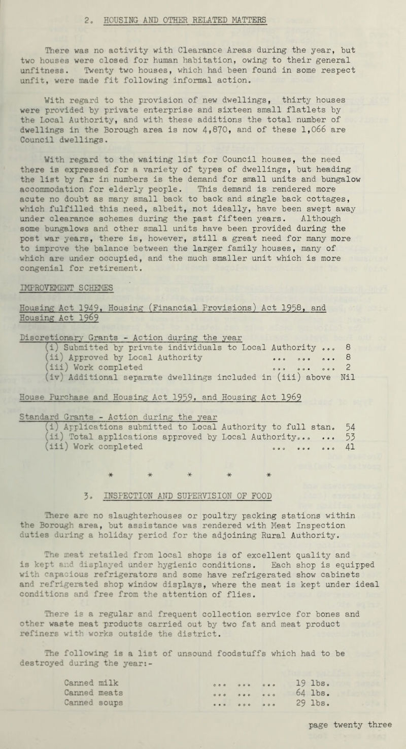 There was no activity with Clearance Areas during the year, but two houses were closed for human habitation, owing to their general unfitness. Twenty two houses, which had been found in some respect unfit, were made fit following informal action. With regard to the provision of new dwellings, thirty houses were provided by private enterprise and sixteen small flatlets by the Local Authority, and with these additions the total number of dwellings in the Borough area is now 4,870, and of these 1,066 are Council dwellings. With regard to the waiting list for Council houses, the need there is expressed for a variety of types of dwellings, but heading the list by far in numbers is the demand for small units and bungalow accommodation for elderly people. This demand is rendered more acute no doubt as many small back to back and single back cottages, which fulfilled this need, albeit, not ideally, have been swept away under clearance schemes during the past fifteen years. Although some bungalows and other small units have been provided during the post war years, there is, however, still a great need for many more to improve the balance between the larger family houses, many of which are under occupied, and the much smaller unit which is more congenial for retirement. IKFROVEMENT SCHEMES Housing Act 1949» Housing (Financial Provisions) Act 1938, and Housing Act 19^9 BiscretionaiTy' Grants - Action during the year (i) Submitted by private individuals toLocal Authority ... 8 (ii) Approved by Local Authority ... ... ... 8 (iii) Work completed ... ... ... 2 (iv) Additional separate dwellings included in (iii) above Nil House Purchase and Housing Act 1959. and Housing Act 19^9 Standard Grants - Action during the year (i) Applications submitted to Local Authority to full stan. 54 (ii) Total applications approved by Local Authority... ... 53 (iii) Work completed ... ... ... 41 * * -X- * * 3. INSPECTION AND SUPERVISION OF FOOD There are no slaughterhouses or poultry packing stations within the Borough area, but assistance was rendered with Meat Inspection duties during a holiday period for the adjoining Rural Authority. The meat retailed from local shops is of excellent quality and is kept and displayed under hygienic conditions. Each shop is equipped with capacious refrigerators and some have refrigerated show cabinets and refrigerated shop window displays, where the meat is kept under ideal conditions and free from the attention of flies. There is a regular and frequent collection service for bones and other waste meat products carried out by two fat and meat product refiners with works outside the district. The following is a list of unsound foodstuffs which had to be destroyed during the year;- Canned milk ... 19 lbs. Canned meats ... 64 lbs. Canned soups ... ... ... 29 lbs.