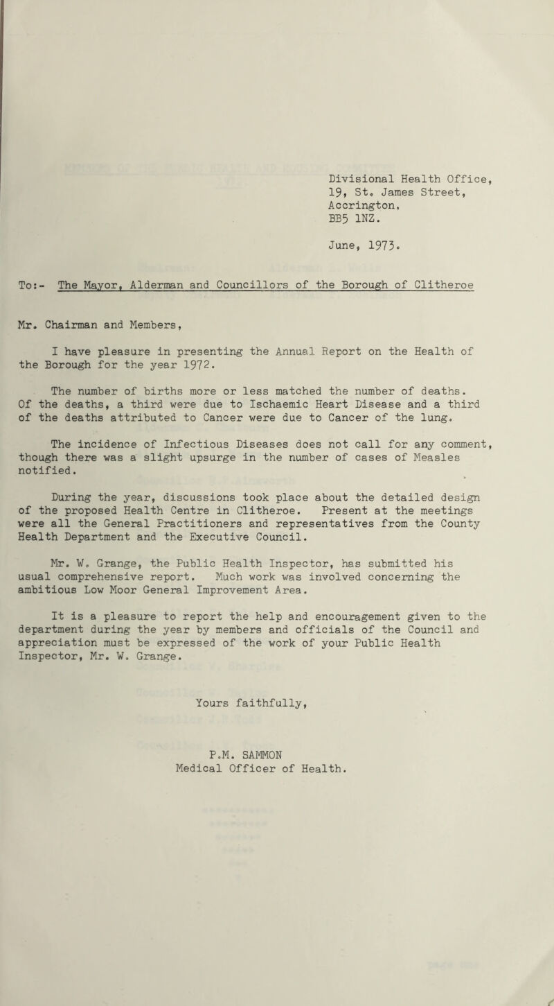 Divisional Health Office 19» St, James Street, Accrington, BB5 INZ. June, 1973* To:- The Mayor, Alderman and Councillors of the Borough of Clitheroe Mr. Chairman and Members, I have pleasure in presenting the Annual Report on the Health of the Borough for the year 1972. The number of births more or less matched the number of deaths. Of the deaths, a third were due to Ischaemic Heart Disease and a third of the deaths attributed to Cancer were due to Cancer of the lung. The incidence of Infectious Diseases does not call for any comment though there was a slight upsurge in the number of cases of Measles notified. During the year, discussions took place about the detailed design of the proposed Health Centre in Clitheroe. Present at the meetings were all the General Practitioners and representatives from the County Health Department and the Executive Council. Mr. V. Grange, the Public Health Inspector, has submitted his usual comprehensive report. Much work was involved concerning the ambitious Low Moor General Improvement Area. It is a pleasure to report the help and encouragement given to the department during the year by m.embers and officials of the Council and appreciation must be expressed of the work of your Public Health Inspector, Mr. W. Grange. Yours faithfully. P.M. SAMMON Medical Officer of Health.
