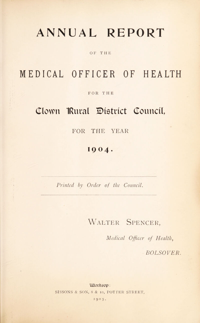 OF THE MEDICAL OFFICER OF HEALTH FOR THE Clown IRuval Blstvict CounclL FOR THE YEAR 1904. Printed by Order of the Council. Walter Spencer, Medical Officer of Healthy BOLSOVER. MOILSOP : SISSONS & SON, 8 & 10, POTTER STREET, 1905,