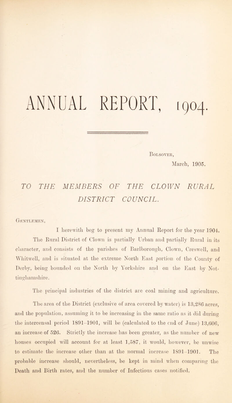 Bolsover, March, 1905. TO THE MEMBERS OF THE CLOWN RURAL DISTRICT COUNCIL. Gentlemen, I herewith beg to present my Annual Eeport for the year 1901. The Eural District of Clown is partially Urban and partially Eural in its character, and consists of the parishes of Darlborough, Clown, Creswell, and Whitwell, and is situated at the extreme North East portion of the County of Derby, being bounded on tlie North by Yorkshire and on the East by Not- tinghamshire. The principal industries of the district are coal mining and agriculture. The area of the District (exclusive of area covered by water) is 13,280 acres, and the population, assuming it to be increasing in the same ratio as it did during the intercensal period 1891-1901, will be (calculated to the end of June) 13,000, an increase of 520. Strictly the increase has been greater, as the number of new houses occupied will account for at least 1,587, it would, however, be unwise to estimate the increase other than at the normal increase 1891-1901. The probable increase should, nevertheless, be kept in mind when comparing the Death and Birth rates, and the number of Infectious cases notified.