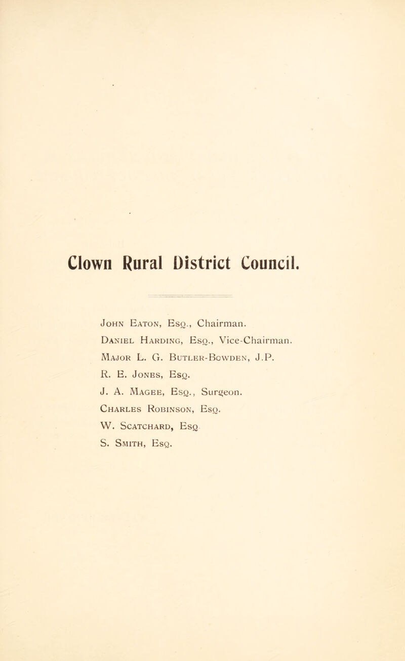 Clown Rural District Council. John Eaton, Eso., Chairman. Daniel Harding, Eso., Vice-Chairman. Major L. G. Butler-Bowden, J.P. R. E. Jones, Esq. J. A. Magee, Esq., Surgeon. Charles Robinson, Esq. W. Scatchard, Esq S. Smith, Esq.