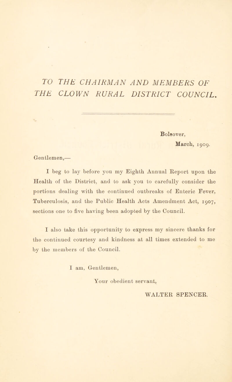 TO THE CHAIRMAN AND MEMBERS OF THE CLOWN RURAL DISTRICT COUNCIL. Bolsover, March, 1909. Gentlemen,— I beg to lay before you my Eighth Annual Report upon the Health of the District, and to ask you to carefully consider the portions dealing with the continued outbreaks of Enteric Eever, Tuberculosis, and the Public Health Acts Amendment Act, 1907, sections one to five having been adopted by the Council. I also take this opportunity to express my sincere thanks for the continued courtesy and kindness at all times extended to me by the members of the Council. I am. Gentlemen, Your obedient servant. WALTER SPENCER.