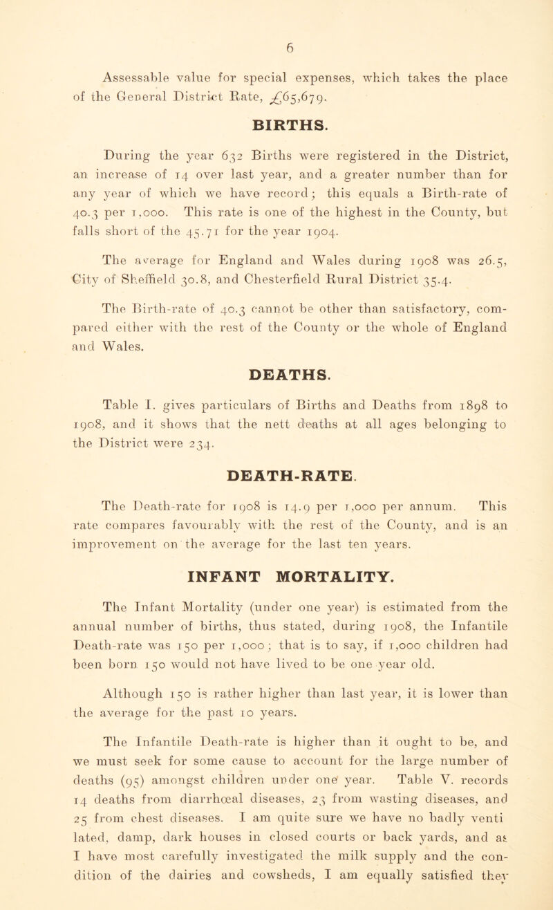 Assessable value for special expenses, which takes the place of the General District Rate, ^65,679. BIRTHS. During the year 632 Births were registered in the District, an increase of 14 over last year, and a greater number than for any year of which we have record; this equals a Birth-rate of 40.3 per T.ooo. This rate is one of the highest in the County, but falls short of the 45.71 for the year 1904. The average for England and Wales during 1908 was 26.5, City of Sheffield 30.8, and Chesterfield Rural District 35.4. The Birth-rate of 40.3 cannot be other than satisfactory, com- pared either with the rest of the County or the whole of England and Wales. DEATHS. Table 1. gives particulars of Births and Deaths from 1898 to 1908, and it shows that the nett deaths at all ages belonging to the District were 234. DEATH-RATE. The Death-rate for 1908 is 14.9 per t,ooo per annum. This rate compares favourably with the rest of the County, and is an improvement on the average for the last ten years. INFANT MORTALITY. The Infant Mortality (under one year) is estimated from the annual number of births, thus stated, during 1908, the Infantile Death-rate was 150 per 1,000; that is to say, if 1,000 children had been born 150 would not have lived to be one year old. Although 150 is rather higher than last year, it is lower than the average for the past 10 years. The Infantile Death-rate is higher than it ought to be, and we must seek for some cause to account for the large number of deaths (95) amongst children under one year. Table V. records 14 deaths from diarrhoeal diseases, 23 from wasting diseases, and 25 from chest diseases. I am quite sure we have no badly venti lated, damp, dark houses in closed courts or back yards, and as I have most carefully investigated the milk suppRr and the con- dition of the dairies and cowsheds, I am equally satisfied they