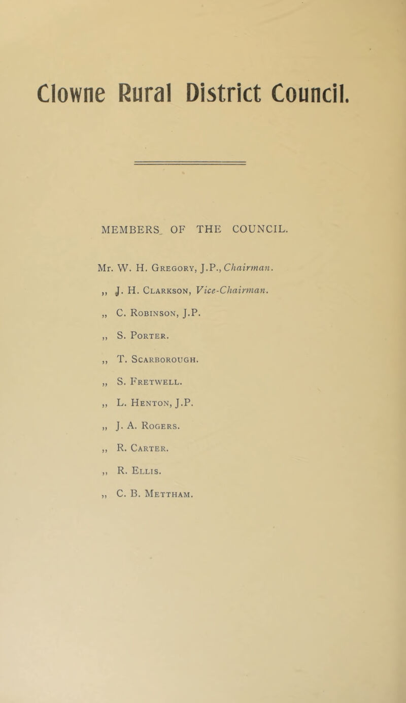 MEMBERS, OF THE COUNCIL. Mr. W. H. Gregory, J.P., C/miVma??. ,, J. H. Clarkson, Vice-Chairman. „ C. Robinson, J.P. ,, S. Porter. ,, T. Scarborough. „ S. P'retvvell. ,, L. Henton, J.P. „ J. A. Rogers. ,, R. Carter. ,, R. Ellis. 5 C. B. Mettham.