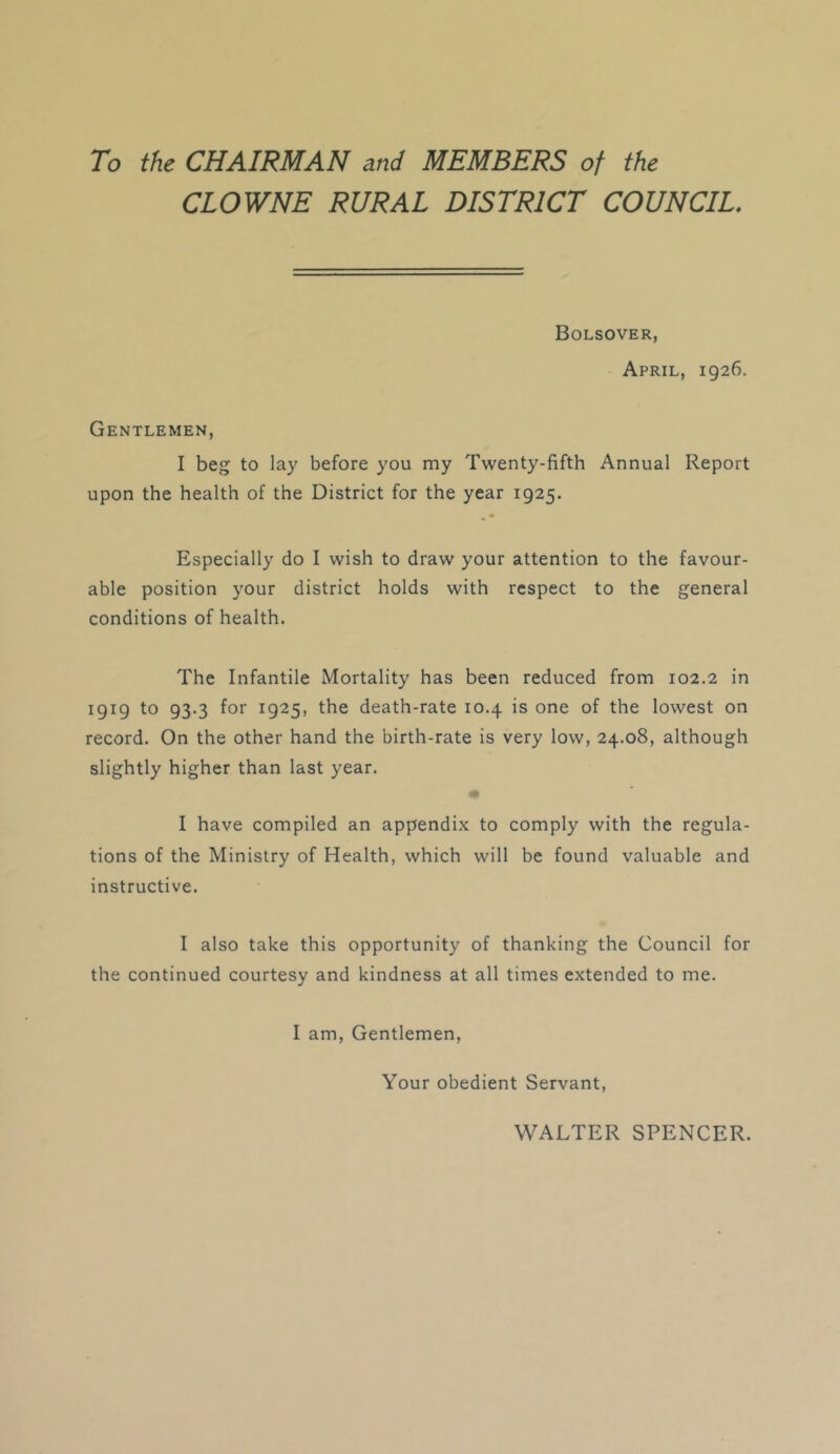 To the CHAIRMAN and MEMBERS of the CLOWNE RURAL DISTRICT COUNCIL. Bolsover, April, 1926. Gentlemen, I beg to lay before you my Twenty-fifth Annual Report upon the health of the District for the year 1925. Especially do I wish to draw your attention to the favour- able position your district holds with respect to the general conditions of health. The Infantile Mortality has been reduced from 102.2 in 1919 to 93.3 for 1925, the death-rate 10.4 is one of the lowest on record. On the other hand the birth-rate is very low, 24.08, although slightly higher than last year. * I have compiled an appendix to comply with the regula- tions of the Ministry of Health, which will be found valuable and instructive. I also take this opportunity of thanking the Council for the continued courtesy and kindness at all times extended to me. I am. Gentlemen, Your obedient Servant, WALTER SPENCER.