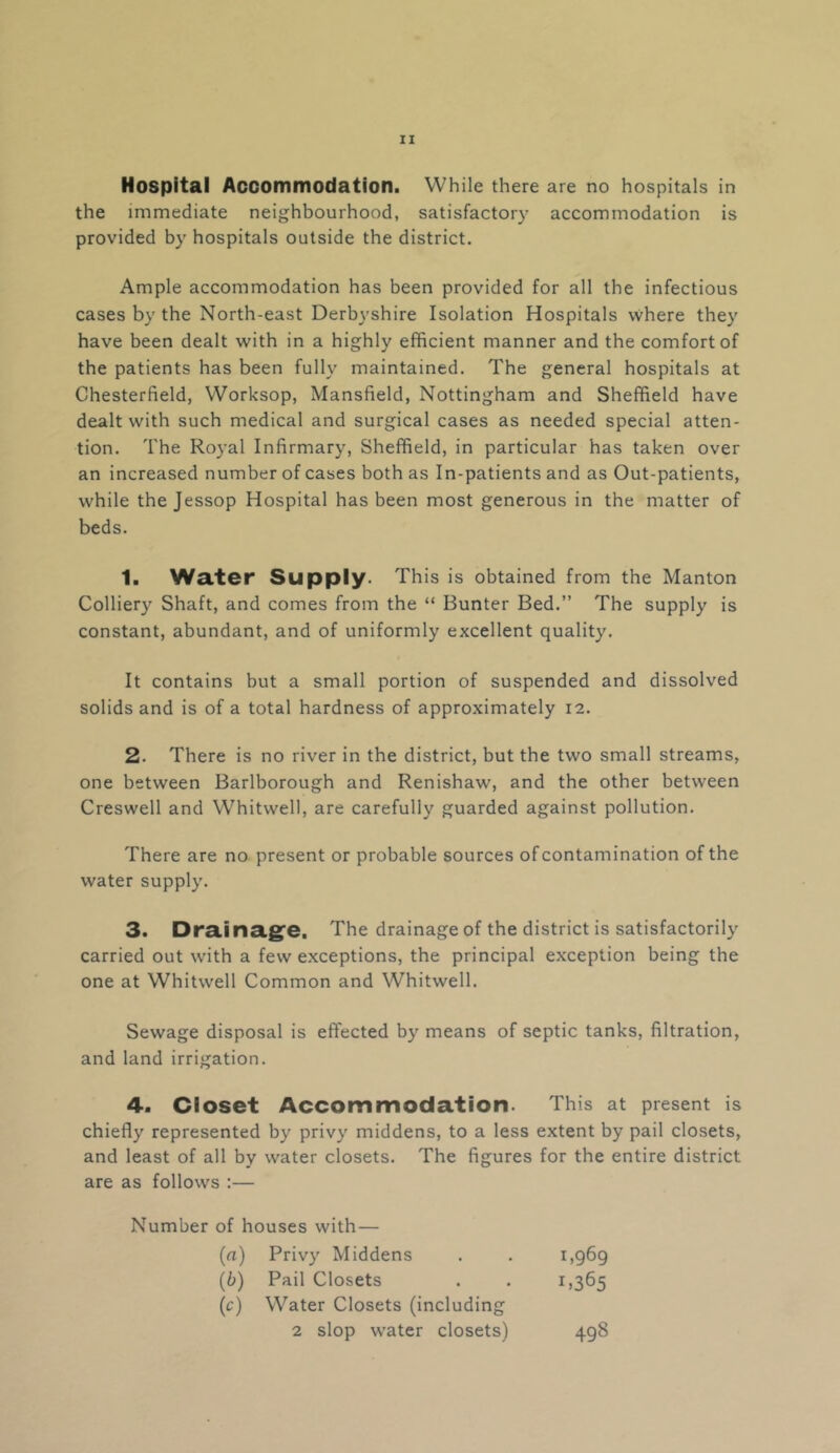 Hospital Accommodation. While there are no hospitals in the immediate neighbourhood, satisfactory accommodation is provided by hospitals outside the district. Ample accommodation has been provided for all the infectious cases by the North-east Derbyshire Isolation Hospitals where they have been dealt with in a highly efficient manner and the comfort of the patients has been fully maintained. The general hospitals at Chesterfield, Worksop, Mansfield, Nottingham and Sheffield have dealt with such medical and surgical cases as needed special atten- tion. The Royal Infirmary, Sheffield, in particular has taken over an increased number of cases both as In-patients and as Out-patients, while the Jessop Hospital has been most generous in the matter of beds. 1. Water Supply. This is obtained from the Manton Colliery Shaft, and comes from the “ Bunter Bed.” The supply is constant, abundant, and of uniformly excellent quality. It contains but a small portion of suspended and dissolved solids and is of a total hardness of approximately 12. 2. There is no river in the district, but the two small streams, one between Barlborough and Renishaw, and the other between Creswell and Whitwell, are carefully guarded against pollution. There are no present or probable sources of contamination of the water supply. 3. Dra.ina.g^e. The drainage of the district is satisfactorily carried out with a few exceptions, the principal exception being the one at Whitwell Common and Whitwell. Sewage disposal is effected by means of septic tanks, filtration, and land irrigation. 4. Closet Accommodation. This at present is chiefly represented by privy middens, to a less extent by pail closets, and least of all by water closets. The figures for the entire district are as follows ;— Number of houses with— (a) Privy Middens 1,969 (b) Pail Closets 1.365 {c) Water Closets (including 2 slop water closets) 498