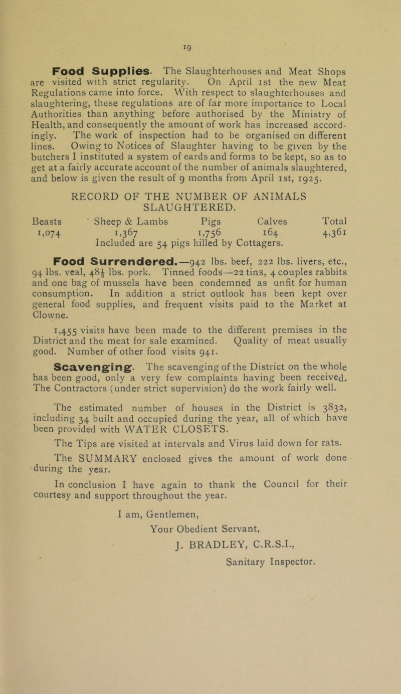Food Supplies* The Slaughterhouses and Meat Shops are visited with strict regularity. On April ist the new Meat Regulations came into force. W'ith respect to slaughterhouses and slaughtering, these regulations are of far more importance to Local Authorities than anything before authorised by the Ministry of Health, and consequently the amount of work has increased accord- ingly. The work of inspection had to be organised on different lines. Owing to Notices of Slaughter having to be given by the butchers I instituted a system of cards and forms to be kept, so as to get at a fairly accurate account of the number of animals slaughtered, and below is given the result of g months from April ist, 1925. RECORD OF THE NUMBER OF ANIMALS SLAUGHTERED. Beasts ' Sheep & Lambs Pigs Calves Total 1,074 L367 1.756 164 4,361 Included are 54 pigs killed by Cottagers. Food Surrendered.—942 lbs. beef, 222 lbs. livers, etc., 94 lbs. veal, 48^ lbs. pork. Tinned foods—22 tins, 4 couples rabbits and one bag of mussels have been condemned as unfit for human consumption. In addition a strict outlook has been kept over general food supplies, and frequent visits paid to the Market at Clovvne. 1,455 visits have been made to the different premises in the District and the meat for sale examined. Quality of meat usually good. Number of other food visits 941. SCcLVCngfing'. The scavenging of the District on the whole has been good, only a very few complaints having been received. The Contractors (under strict supervision) do the work fairly well. The estimated number of houses in the District is 3832, including 34 built and occupied during the year, all of which have been provided with WATER CLOSETS. The Tips are visited at intervals and Virus laid down for rats. The SUMMARY enclosed gives the amount of work done during the year. In conclusion I have again to thank the Council for their courtesy and support throughout the year. I am. Gentlemen, Your Obedient Servant, J. BRADLEY, C.R.S.L,