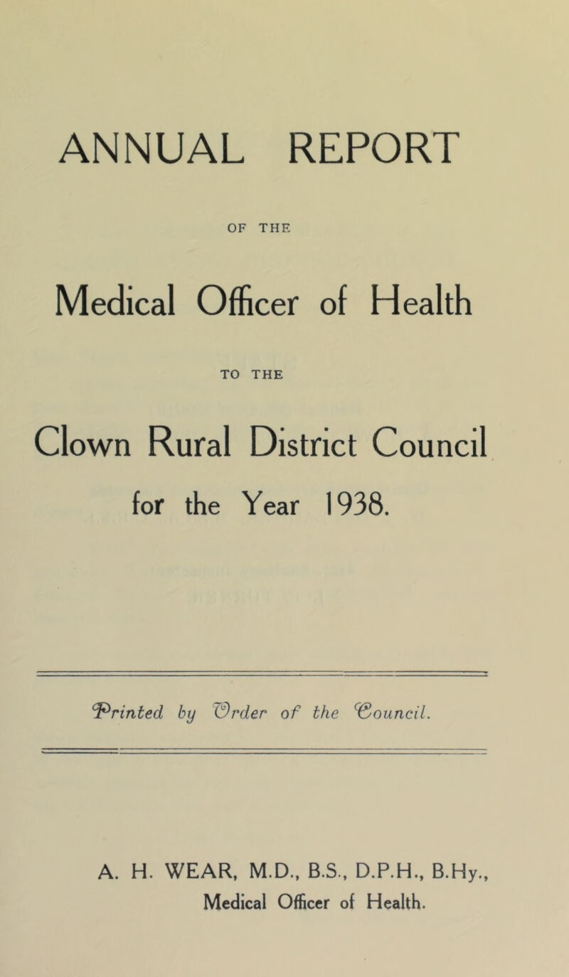 ANNUAL REPORT OF THE Medical Officer of Health TO THE Clown Rural District Council for the Year 1938. Printed by Wrder of the ^Souncil. A. H. WEAR. M.D., B.S., D.P.H.. B.Hy., Medical Officer of Health.