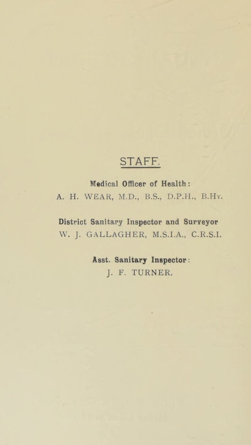 STAFF. Medical Officer of Health: A. H. WEAR, M.D., B.S., D.P.H., B.Hy. District Sanitary Inspector and Surveyor W. J. GALLAGHER, M.S.I.A., C.R.S.I. Asst. Sanitary Inspector: J. F. TURNER.