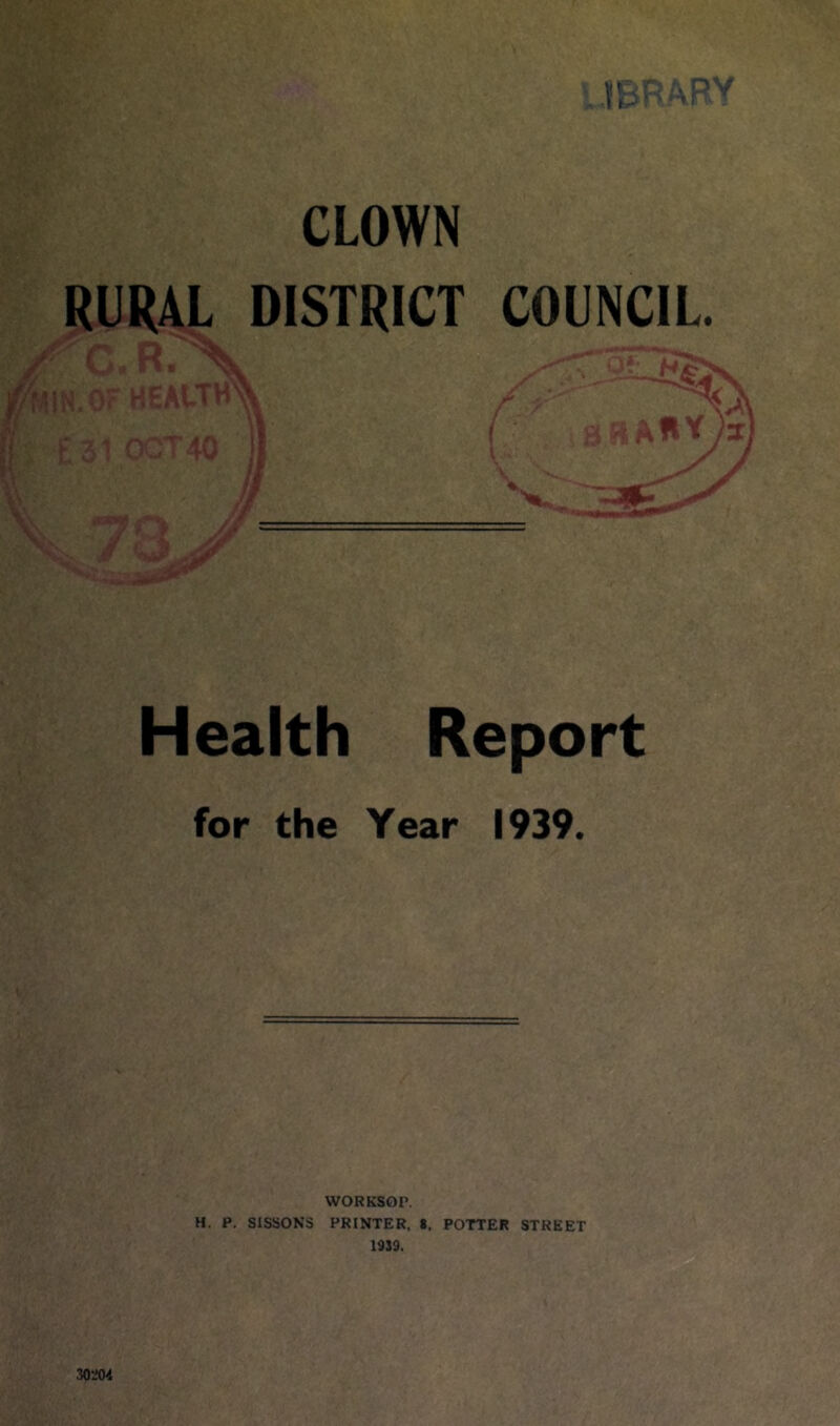 CLOWN RURAL DISTRICT COUNCIL. Health Report for the Year 1939. WORKSOr. H. P. SISSONS PRINTER, *. POTTER STREET 1939. 30204