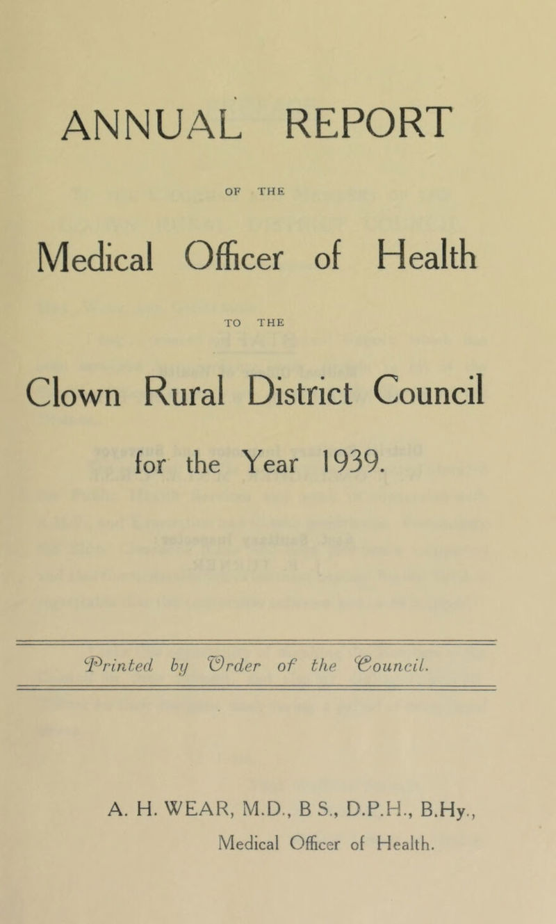 ANNUAL REPORT OF THK Medical Officer of Health TO THE Clown Rural District Council for the Year 1939. ^PrinteA by Wrder of the Council. A. H. WEAR, M.D., B S., D.P.H., B.Hy., Medical Officer of Health.