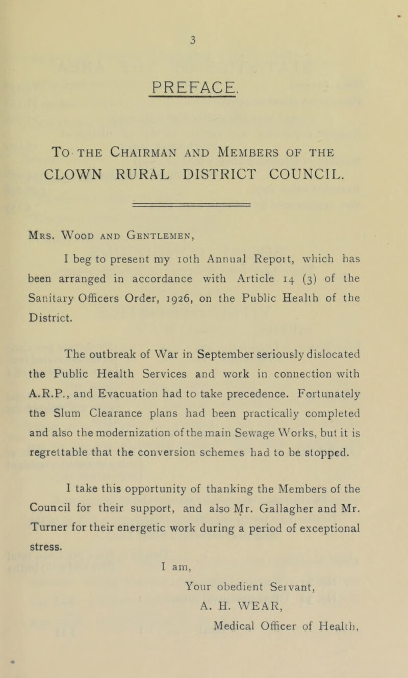 PREFACE. To THE Chairman and Members of the CLOWN RURAL DISTRICT COUNCIL. Mrs. Wood and Gentlemen, I beg to present my loth Annual Repoit, which has been arranged in accordance with Article 14 (3) of the Sanitary Officers Order, 1926, on the Public Health of the District. The outbreak of War in September seriously dislocated the Public Health Services and work in connection with A.R.P., and Evacuation had to take precedence. Fortunately the Slum Clearance plans had been practically completed and also the modernization of the main Sewage Works, but it is regrettable that the conversion schemes had to be slopped. I take this opportunity of thanking the Members of the Council for their support, and also Mr. Gallagher and Mr. Turner for their energetic work during a period of exceptional stress. I am. Your obedient Seivant, A. H. WEAR, Medical Officer of Health.