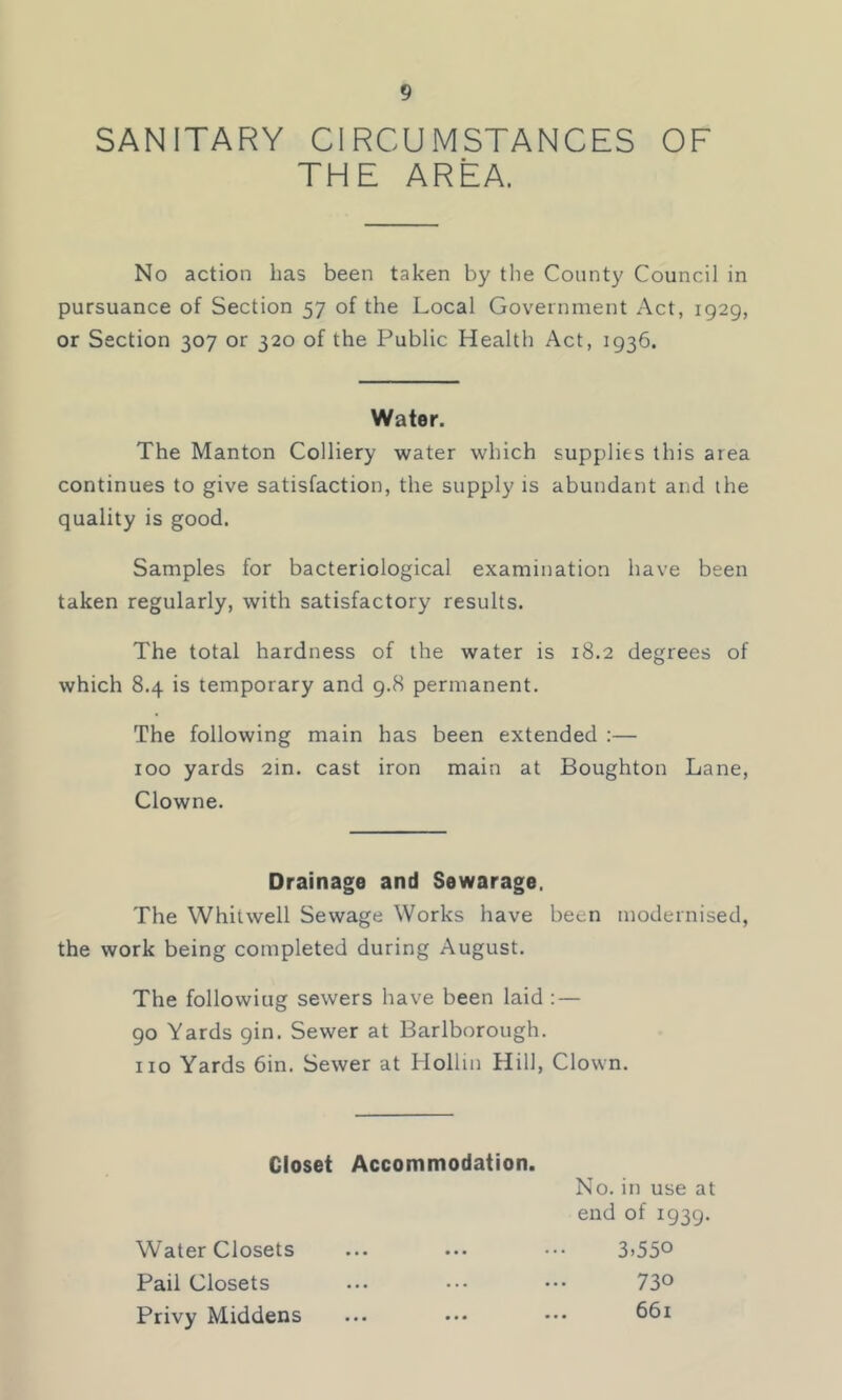 SANITARY CIRCUMSTANCES OF THE AREA. No action has been taken by the County Council in pursuance of Section 57 of the Local Government Act, 1929, or Section 307 or 320 of the Public Health Act, 1936. Water. The Manton Colliery water which supplies this area continues to give satisfaction, the supply is abundant and the quality is good. Samples for bacteriological examination have been taken regularly, with satisfactory results. The total hardness of the water is 18.2 degrees of which 8.4 is temporary and 9.8 permanent. The following main has been extended :— 100 yards 2in. cast iron main at Boughton Lane, Clowne. Drainage and Sewarage, The Whitwell Sewage Works have been modernised, the work being completed during August. The following sewers have been laid : — 90 Yards 9in. Sewer at Barlborough. no Yards 6in. Sewer at Hollm Hill, Clown. Closet Accommodation. No. in use at end of 1939. Water Closets Pail Closets Privy Middens 3.550 730 661