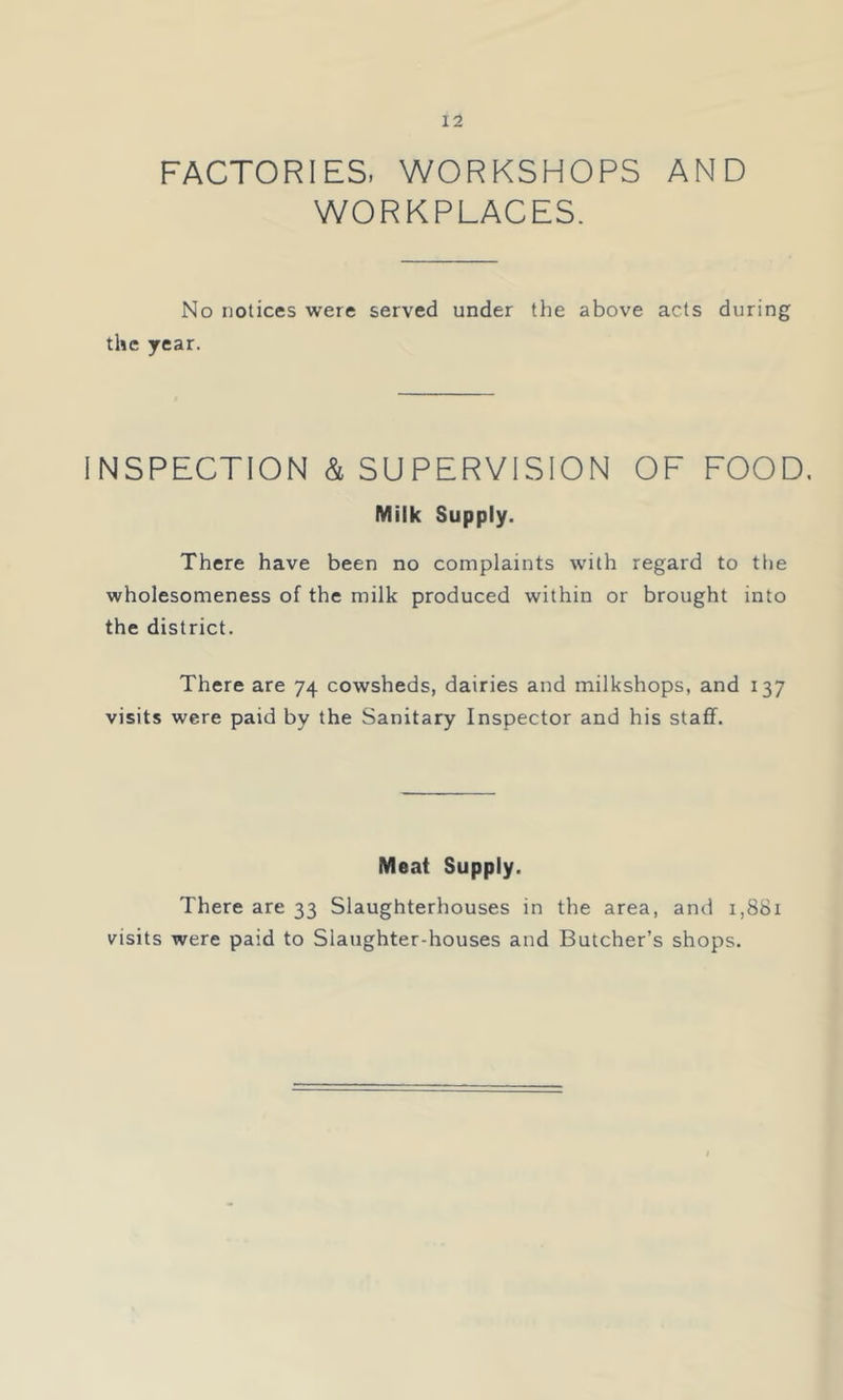 FACTORIES. WORKSHOPS AND WORKPLACES. No notices were served under the above acts during the year. INSPECTION & SUPERVISION OF FOOD, Milk Supply. There have been no complaints with regard to tlie wholesomeness of the milk produced within or brought into the district. There are 74 cowsheds, dairies and milkshops, and 137 visits were paid by the Sanitary Inspector and his staff. Meat Supply. There are 33 Slaughterhouses in the area, and 1,881 visits were paid to Slaughter-houses and Butcher’s shops.