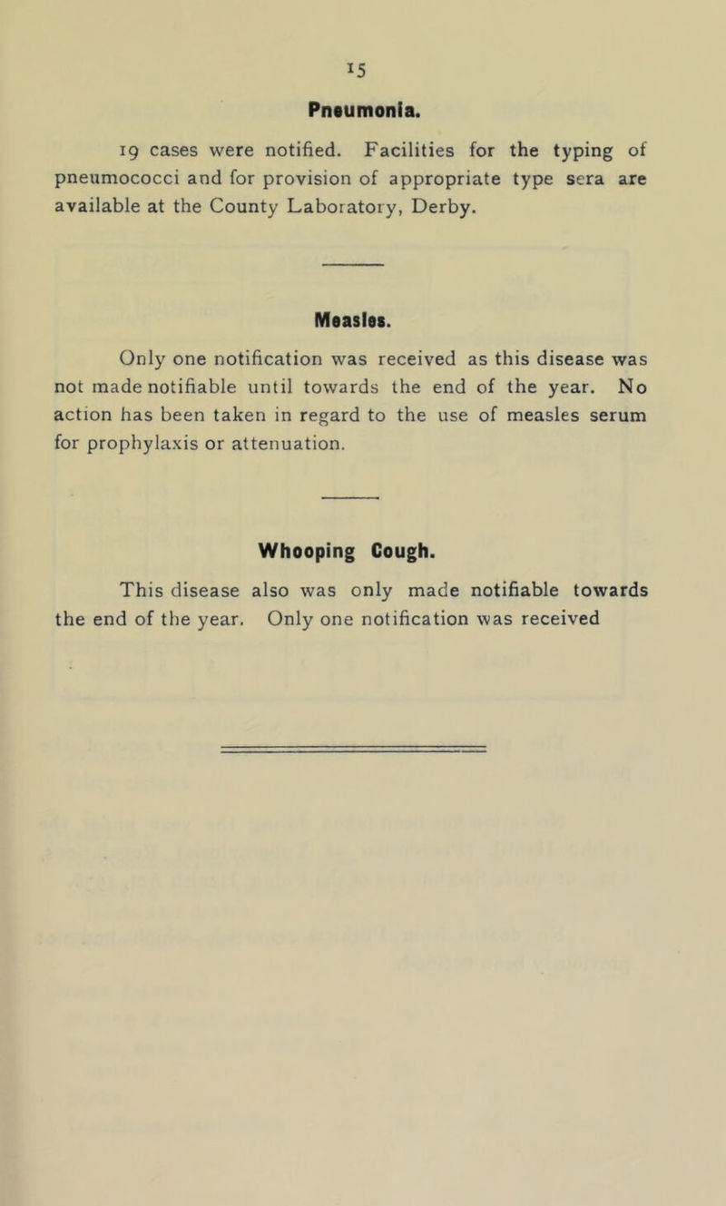 Pntumonia. 19 cases were notified. Facilities for the typing of pneumococci and for provision of appropriate type sera are available at the County Laboratory, Derby. Measles. Only one notification was received as this disease was not made notifiable until towards the end of the year. No action has been taken in regard to the use of measles serum for prophyla.xis or attenuation. Whooping Cough. This disease also was only made notifiable towards the end of the year. Only one notification was received