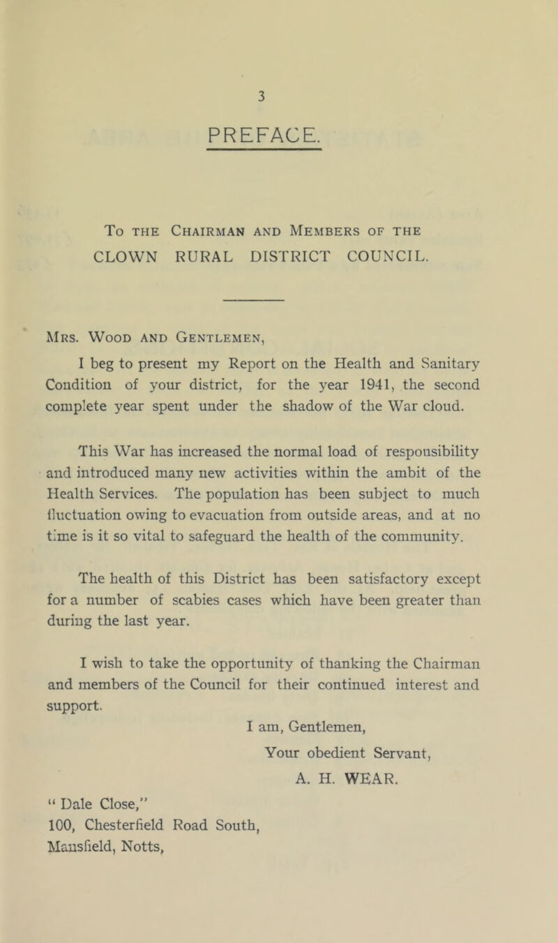 PREFACE. To the Chairman and Members of the CLOWN RURAL DISTRICT COUNCIL. Mrs. Wood and Gentlemen, I beg to present my Report on the Health and Sanitary Condition of your district, for the year 1941, the second complete year spent under the shadow of the War cloud. This War has increased the normal load of respousibility and introduced many new activities within the ambit of the Health Services. The population has been subject to much fluctuation owing to evacuation from outside areas, and at no time is it so vital to safeguard the health of the community. The health of this District has been satisfactory except for a number of scabies cases which have been greater than during the last year. I wish to take the opportunity of thanking the Chairman and members of the Council for their continued interest and support. I am, Gentlemen, Your obedient Servant, A. H. WEAR. “Dale Close,” 100, Chesterfield Road South, Mansfield, Notts,