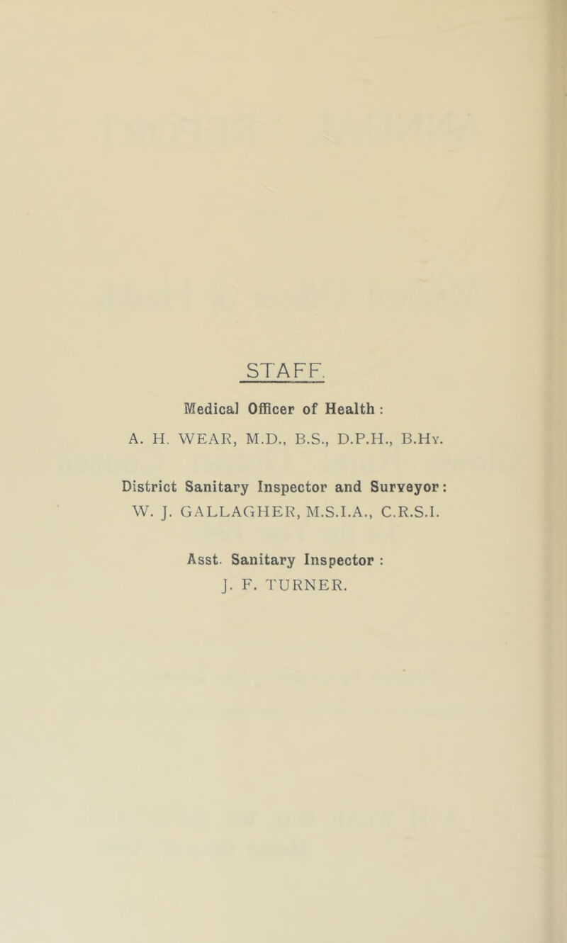 STAFF. Medical Officer of Health : A. H. WEAR, M.D., B.S., D.P.H., B.Hy. District Sanitary Inspector and Surveyor W. J. GALLAGHER, M.S.I.A., C.R.S.I. Asst. Sanitary Inspector : J. F. TURNER.