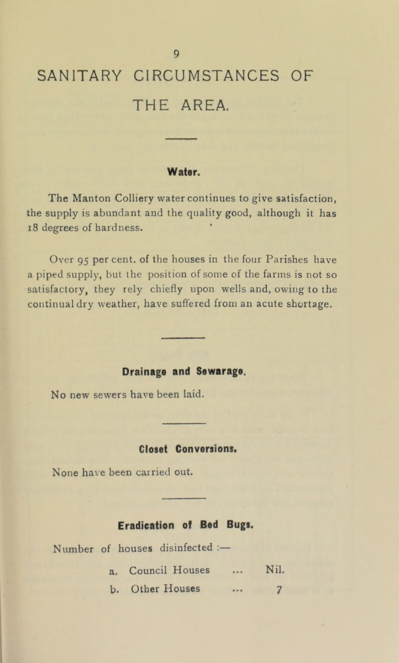 SANITARY CIRCUMSTANCES OF THE AREA. Water. The Manton Colliery water continues to give satisfaction, the supply is abundant and the quality good, although it has 18 degrees of hardness. Over 95 per cent, of the houses in the four Parishes have a piped supply, but the position of some of the farms is not so satisfactory, they rely chiefly upon wells and, owing to the continual dry weather, have suffered from an acute shortage. Drainage and Sewarage. No new sewers have been laid. Closet Conversions. None have been carried out. Eradication of Bed Bugs. Number of houses disinfected :— a. Council Houses ... Nil. b. Other Houses ... ^