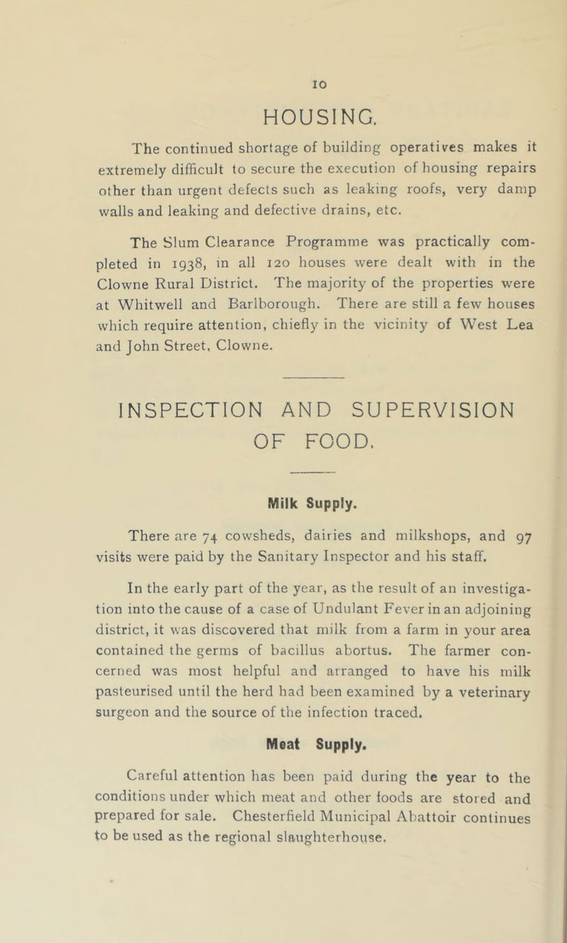 HOUSING. The continued shortage of building operatives makes it extremely difficult to secure the execution of housing repairs other than urgent defects such as leaking roofs, very damp walls and leaking and defective drains, etc. The Slum Clearance Programme was practically com- pleted in 1938, m all 120 houses were dealt with in the Clowne Rural District. The majority of the properties were at Whitwell and Barlborough. There are still a few houses which require attention, chiefly in the vicinity of West Lea and John Street, Clowne. INSPECTION AND SUPERVISION OF FOOD. Milk Supply. There are 74 cowsheds, dairies and milkshops, and 97 visits were paid by the Sanitary Inspector and his staff. In the early part of the year, as the result of an investiga- tion into the cause of a case of Undulant Fever in an adjoining district, it was discovered that milk from a farm in your area contained the germs of bacillus abortus. The farmer con- cerned was most helpful and arranged to have his milk pasteurised until the herd had been examined by a veterinary surgeon and the source of the infection traced. Meat Supply. Careful attention has been paid during the year to the conditions under which meat and other foods are stored and prepared for sale. Chesterfield Municipal Abattoir continues to be used as the regional slaughterhouse.